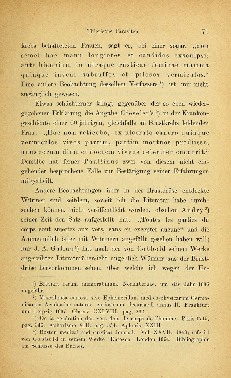 krebs behafteteten Frauen, sagt er, bei einer sogar, „non semel hac manu longiores et canclidos exsculpsi; ante biennium in utraque rusticae feminae mamma quinqne inveni subruffos et pilosos vermiculos. Eine andere Beobachtung desselben Verfassers *) ist mir nicht zugänglich gewesen. Etwas schüchterner klingt gegenüber der so eben wieder- gegebenen Erklärung die Angabe Gieseler's2) in der Kranken- geschichte einer 60 jährigen, gleichfalls an Brustkrebs leidenden Fran: „Hoc non reticebo, ex ulcerato cancro quinque vermiculos vivos partim, partim mortuos prodiisse, unus eorum diem et noctem vivens celeriter cucurrit. Derselbe hat ferner Paullinus zwei von diesem nicht ein- gehender besprochene Fälle zur Bestätigung seiner Erfahrungen mitgetheilt. Andere Beobachtungen über in der Brustdrüse entdeckte Würmer sind seitdem, soweit ich die Literatur habe durch- suchen können, nicht veröffentlicht worden, obschon Andry 3) seiner Zeit den Satz aufgestellt hat: „Toutes les parties du corps sont sujettes aux vers, sans en excepter aucune und die Ammenmilch öfter mit Würmern angefüllt gesehen haben will; nur J. A. Gallup4) hat nach der von Cobbold seinem Werke angereihten Literatur üb ersieht angeblich Würmer aus der Brust- drüse hervorkommen sehen, über welche ich wegen der Un- x) Breviar. rerum memorabiliuni. Norimbergae. um das Jalir 1686 imgefäbr. 2) Miscellanea curiosa sive Ephemeridum medico-pbysicaruni Germa- nicarum Academiae naturae curiosoruni decuriae I. annus IL Frankfurt und Leipzig 1687. Observ. CXLVIII. pag. 232. 3) De la generation des vers dans le corps de l'bomme. Paris 1715. pag. 346. Apborisme XIII. pag. 354. Aphoris. XXIII. 4) Boston medical and surgical Journal. Vol. XXVII. 1843; referirt von Cobbold in seinem Werke: Entozoa, London 1864. Bibliographie am Schlüsse des Buches.