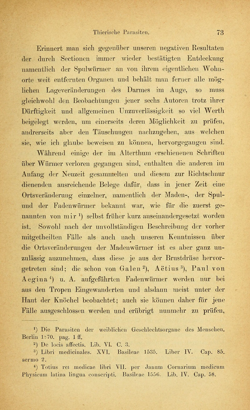 Erinnert man sich gegenüber unseren negativen Resultaten der durch Sectionen immer wieder bestätigten Entdeckung namentlich der Spulwürmer an von ihrem eigentlichen Wohn- orte weit entfernten Organen und behält man ferner alle mög- lichen Lageveränderungen des Darmes im Auge, so muss gleichwohl den Beobachtungen jener sechs Autoren trotz ihrer Dürftigkeit und allgemeinen Unzuverlässigkeit so viel Werth beigelegt werden, um einerseits deren Möglichkeit zu prüfen, andrerseits aber den Täuschungen nachzugehen, ans welchen sie, wie ich glaube beweisen zu können, hervorgegangen sind. Während einige der im Alterthum erschienenen Schriften über Würmer verloren gegangen sind, enthalten die anderen im Anfang der Neuzeit gesammelten und diesem zur Richtschnur dienenden ausreichende Belege dafür, dass in jener Zeit eine Ortsveränderung einzelner, namentlich der Maden-, der Spul- und der Fadenwürmer bekannt war, wie für die zuerst ge- nannten von mir x) selbst früher kurz auseinandergesetzt worden ist. Sowohl nach der unvollständigen Beschreibung der vorher mitgetheilten Fälle als auch nach unseren Kenntnissen über die Ortsveränderungen der Madenwürmer ist es aber ganz un- zulässig anzunehmen, dass diese je aus der Brustdrüse hervor- getreten sind; die schon von Galen2), Aetius 3), Paul von Aegina4) u. A. aufgeführten Fadenwürmer werden nur bei aus den Tropen Eingewanderten und alsdann meist unter der Haut der Knöchel beobachtet; auch sie können daher für jene Fälle ausgeschlossen werden und erübrigt nunmehr zu prüfen, ') Die Parasiten der weiblichen Geschlechtsorgane des Menschen. Berlin ls70. pag. 1 ff. 2) De locis affectis. Lib. VI. C. 3. 3) Libri medicinales. XVI. Basileae 1535. Liber IV. Cap. 85. sermo 2. 4) Totius rei medicae libri VII. per Janum Cornarium medicum Physicum latina liugua conscripti. Basileae 1556. Lib. IV. Cap. 58.