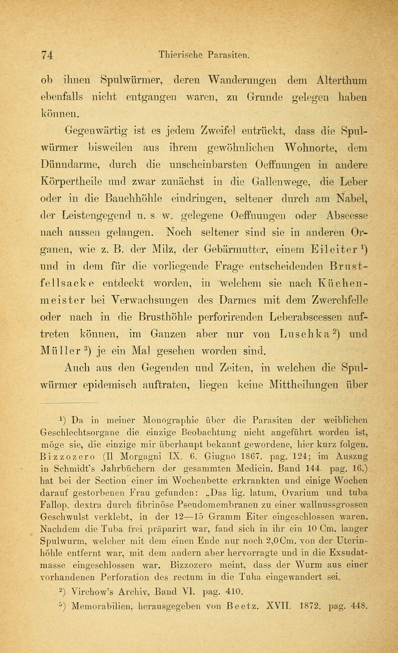 ob ihnen Spulwürmer, deren Wanderungen dem Alterthum ebenfalls nicht entgangen waren, zu Grunde gelegen haben können. Gegenwärtig ist es jedem Zweifel entrückt, dass die Spul- würmer bisweilen aus ihrem gewöhnlichen Wohnorte, dem Dünndarme, durch die unscheinbarsten Oeffnungen in andere Körpertheile and zwar zunächst in die Gallenwege, die Leber oder in die Bauchhöhle eindringen, seltener durch am Nabel, der Leistengegend u. s. w. gelegene Oeffnungen oder Abscesse nach aussen gelangen. Noch seltener sind sie in anderen Or- ganen, wie z. B. der Milz, der Gebärmutter, einem Eileiter1) und in dem für die vorliegende Frage entscheidenden Brust- fe 11 sacke entdeckt worden, in welchem sie nach Küchen- meister bei Verwachsungen des Darmes mit dem Zwerchfelle oder nach in die Brusthöhle perforirenden Leberabscessen auf- treten können, im Ganzen aber nur von Luschka2) und Müller3) je ein Mal gesehen worden sind. Auch aus den Gegenden und Zeiten, in welchen die Spul- würmer epidemisch auftraten, liegen keine Mittheilungen über J) Da in meiner Monographie über die Parasiten der -weiblichen Geschlechtsorgane die einzige Beobachtung nicht angeführt worden ist, möge sie, die einzige mir überhaupt bekannt gewordene, hier kurz folgen. Bizzozero (II Morgagni IX. 6. Giugno 1867. pag. 124; im Auszug in Schmidfs Jahrbüchern der gesanimten Medicin. Band 144. pag. 16.) hat bei der Section einer im Wochenbette erkrankten und einige Wochen darauf gestorbenen Frau gefunden: „Das lig. latum, Ovarium und tuba Fallop. dextra durch fibrinöse Pseudomembranen zu einer wallnussgrossen Geschwulst verklebt, in der 12-—15 Gramm Eiter eingeschlossen waren. Nachdem die Tuba frei präparirt war, fand sich in ihr ein 10 Cm. langer Spulwurm, welcher mit dem einen Ende nur noch 2,0Cm. atou der Uterin- höhle entfernt war, mit dem andern aber hervorragte und in die Exsudat- masse eingeschlossen war. Bizzozero meint, dass der Wurm aus einer vorhandenen Perforation des rectum in die Tuha eingewandert sei. 2) Virchow's Archiv, Band VI. pag. 410. s) Memorabilien, herausgegeben von Beetz. XVII. 1872. pag. 448.