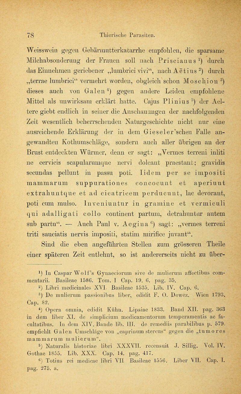 Weissweiu gegen Gebärmutterkatarrhe empfohlen, die sparsame Milchabsonderung der Frauen soll nach Priscianus x) durch das Einnehmen geriebener „lumbrici vivi, nachAetius2) durch „terrae lumbrici vermehrt worden, obgleich schon Moschion 3) dieses auch von Galen4) gegen andere Leiden empfohlene Mittel als unwirksam erklärt hatte. Cajus Plinius 5) der Ael- tere giebt endlich in seiner die Anschauungen der nachfolgenden Zeit wesentlich beherrschenden Naturgeschichte nicht nur eine ausreichende Erklärung der in dem Gieseler'schen Falle an- gewandten Kothumschläge, sondern auch aller übrigen an der Brust entdeckten Würmer, denn er sagt: „Vermes terreni inliti ne cervicis scapularumque nervi doleant praestant; gravidis secundas pellunt in passu poti. Iidem per se impositi mammarum suppurationes concoeunt et aperiunt extrahuntque et ad cicatricem perducunt, lac devorant, poti cum mulso. Inveniuntur in gramine et vermiculi qui adalligati collo continent partum, detrahuntar autem sub partu. — Auch Paul v. Aegina 6) sagt: „vermes terreni triti sauciatis nervis impositi, statim mh'ifice juvant. Sind die eben angeführten Stellen zum grösseren Theile einer späteren Zeit entlehnt, so ist andererseits nicht zu über- 2) In Caspar Wolfs Gynaeciorimi sive de mulieruin affectibus com- mentarii. Basileae 1586. Tom. I Cap. 19. 6. pag. 35. 2) Libri medicinales XVI. Basileae 1535. Lib. IV. Cap. 6. 3) De mulieruin passionibus liber, edidit F. 0. Dewez. Wien 1793. Cap. 82. 4) Opera omnia, edidit Kühn. Lipsiae 1833. Band XII. pag. 363 in dem liber XI. de simplicium medicamentorum temperamentis ac fa- cultatibus. In dem XIV. Bande lib. III. de remediis parabilibus p. 579. empfiehlt Galen Umschläge von „caprinum stercus gegen die „tumores mammarum mulierum. 5) Naturalis historiae libri XXXVII. recensüit J. Sillig. Vol. IV. Gothae 1855. Lib. XXX. Cap. 14. pag. 417. 6) Totius rei medicae libri VII. Basileae 1556. Liber VII. Cap. I. pag. 275. a.