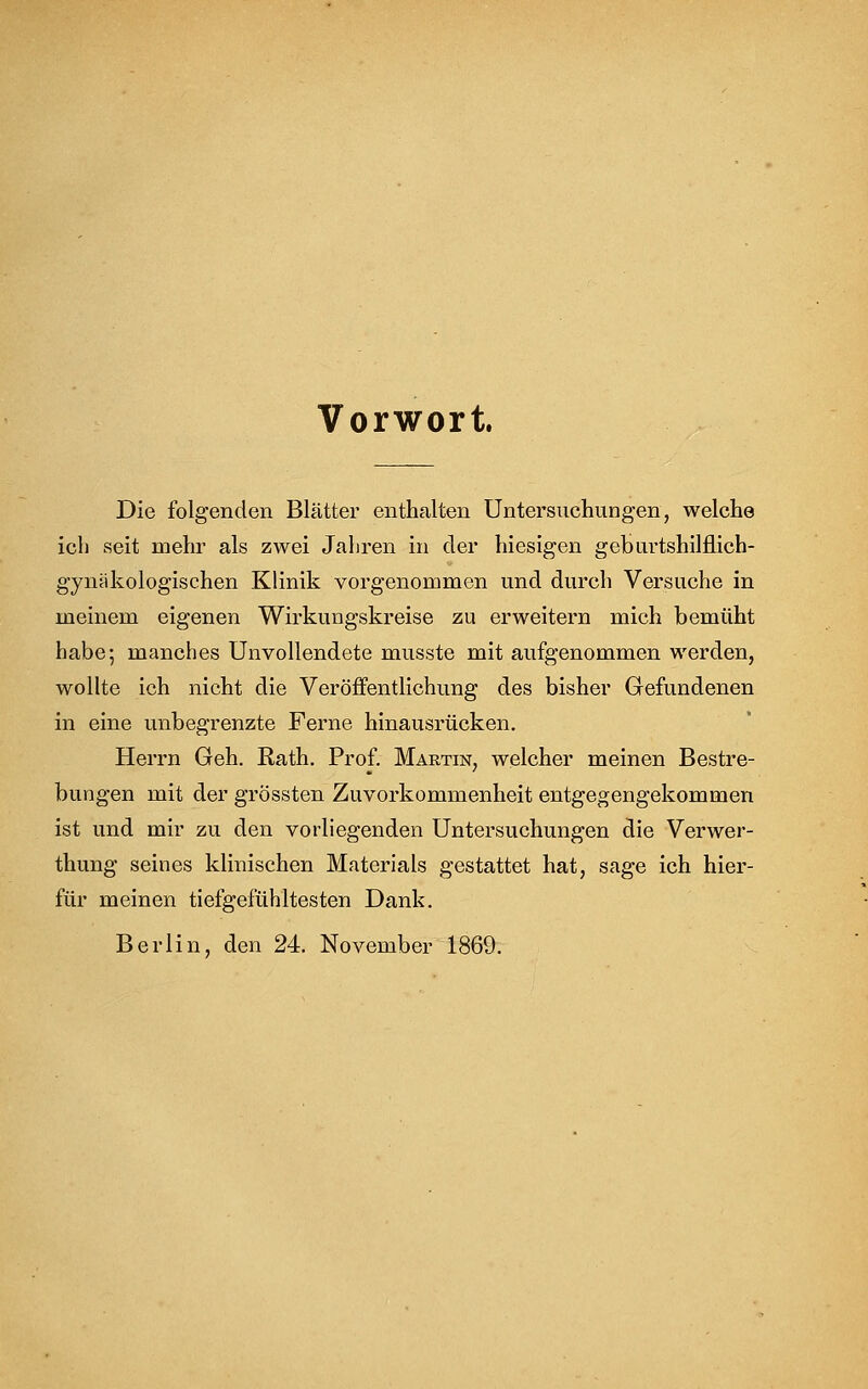 Vorwort. Die folgenden Blätter enthalten Untersuchungen, welche ich seit mehr als zwei Jahren in der hiesigen geburtshilflich- gynäkologischen Klinik vorgenommen und durch Versuche in meinem eigenen Wirkungskreise zu erweitern mich bemüht habe; manches Unvollendete musste mit aufgenommen werden, wollte ich nicht die Veröffentlichung des bisher Gefundenen in eine unbegrenzte Ferne hinausrücken. Herrn Geh. Rath. Prof. Martin, welcher meinen Bestre- bungen mit der grössten Zuvorkommenheit entgegengekommen ist und mir zu den vorliegenden Untersuchungen die Verwer- thung seines klinischen Materials gestattet hat, sage ich hier- für meinen tiefgefühltesten Dank. Berlin, den 24. November 1869.