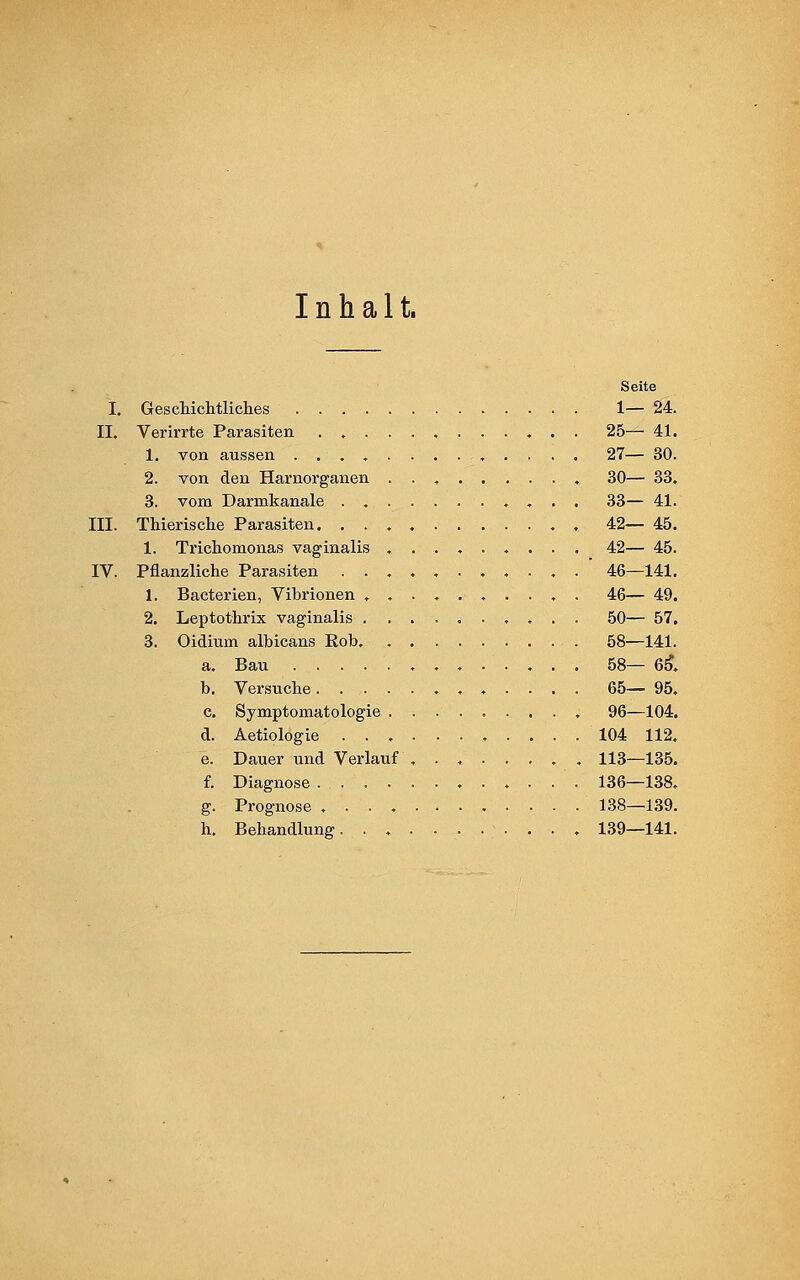 Inhalt. i. ii. in. IV. Geschichtliches .... Verirrte Parasiten . . . 1. von aussen .... 2. von den Harnorganen 3. vom Darmkanale . . Thierische Parasiten. . . 1. Trichomonas vaginalis Pflanzliche Parasiten . . 1. Bacterien, Vibrionen . 2. Leptothrix vaginalis . 3. Oidium albicans Rob. a. Bau .... b. Versuche. . . c. Symptomatologie d. Aetiologie . . . e. Dauer und Verlauf f. Diagnose . . . • g. Prognose .... h, Behandlung. . . Seite 1— 24. 25— 41. 27— 30. 30— 33. 33— 41. 42— 45. 42— 45. 46—141. 46— 49. 50— 57. 58—141. 58— 65*. 65— 95, 96—104. 104 112. 113—135. 136—138. 138—139. 139—141.