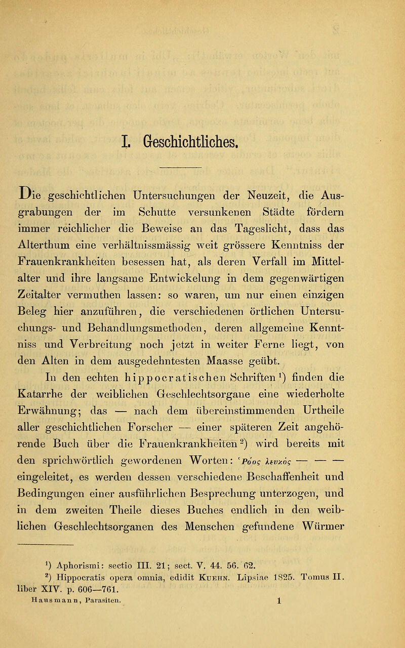 Die geschichtlichen Untersuchungen der Neuzeit, die Aus- grabungen der im Schutte versunkenen Städte fördern immer reichlicher die Beweise an das Tageslicht, dass das Alterthum eine verhältnissmässig weit grössere Kenntniss der Frauenkrankheiten besessen hat, als deren Verfall im Mittel- alter und ihre langsame Entwicklung in dem gegenwärtigen Zeitalter vermuthen lassen: so waren, um nur einen einzigen Beleg hier anzuführen, die verschiedenen örtlichen Untersu- chungs- und Behandlungsmethoden, deren allgemeine Kennt- niss und Verbreitung noch jetzt in weiter Ferne liegt, von den Alten in dem ausgedehntesten Maasse geübt. In den echten hippocratischen Schriften1) finden die Katarrhe der weiblichen Geschlechtsorgane eine wiederholte Erwähnung; das — nach dem übereinstimmenden Urtheile aller geschichtlichen Forscher — einer späteren Zeit angehö- rende Buch über die Frauenkrankheiten2) wird bereits mit den sprichwörtlich gewordenen Worten: cpöog Uvy.ög — eingeleitet, es werden dessen verschiedene Beschaffenheit und Bedingungen einer ausführlichen Besprechung unterzogen, und in dem zweiten Theile dieses Buches endlich in den weib- lichen Geschlechtsorganen des Menschen gefundene Würmer J) Aphorismi: Sectio III. 21; sect. V. 44. 56. 62. 2) Hippocratis opera omnia, edidit Kuehn. Lipsiae 1825. Tomus II. Über XIV. p. 606—761. Hausmann, Parasiten. 1