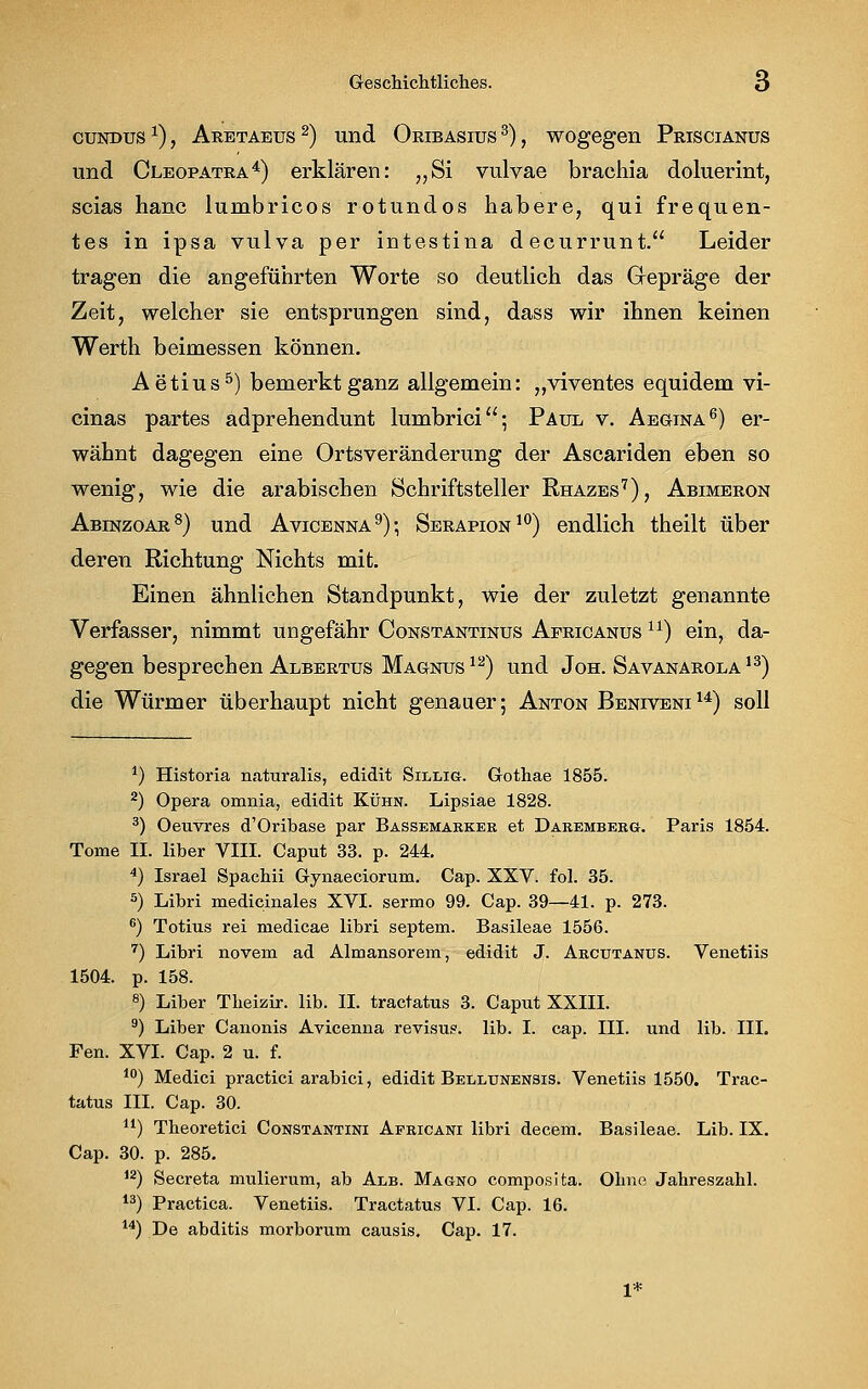 cundus x), Aretaeus 2) und Oribasius 3), wogegen Priscianus und Cleopatra4) erklären: „Si vulvae brachia doluerint, scias hanc lumbricos rotundos habere, qui frequen- tes in ipsa vulva per intestina decurrunt. Leider tragen die angeführten Worte so deutlich das Gepräge der Zeit, welcher sie entsprungen sind, dass wir ihnen keinen Werth beimessen können. Aetius5) bemerkt ganz allgemein: „viventes equidem vi- cinas partes adprehendunt lumbrici; Paul v. Aegina6) er- wähnt dagegen eine Ortsveränderung der Ascariden eben so wenig, wie die arabischen Schriftsteller Rhazes7), Abimeron Abinzoar8) und Avicenna9); Serapion10) endlich theilt über deren Richtung Nichts mit. Einen ähnlichen Standpunkt, wie der zuletzt genannte Verfasser, nimmt ungefähr Constantinus Aericanus u) ein, da- gegen besprechen Albertus Magnus12) und Joh. Savanarola13) die Würmer überhaupt nicht genauer; Anton Beniveni14) soll *) Historia naturalis, edidit Sillig. Gothae 1855. 2) Opera omnia, edidit Kühn. Lipsiae 1828. 3) Oeuvres d'Oribase par Bassemabkee et Daremberg. Paris 1854. Tome II. liber VIII. Caput 33. p. 244. 4) Israel Spachii Gynaeciorum. Cap. XXV. fol. 35. 5) Libri medicinales XVI. sermo 99. Cap. 39—41. p. 273. 6) Totius rei medicae libri Septem. Basileae 1556. 7) Libri novem ad Almansorem, edidit J. Arcütanus. Venetiis 1504. p. 158. 8) Liber Theizir. lib. II. tractatus 3. Caput XXIII. 9) Liber Canonis Avicenna revisug. lib. I. cap. III. und lib. III. Fen. XVI. Cap. 2 u. f. 10) Medici practici arabici, edidit Bellunensis. Venetiis 1550. Trac- tatus III. Cap. 30. u) Theoretici Constantini Africani libri decem. Basileae. Lib. IX. Cap. 30. p. 285. 12) Secreta mulierum, ab Alb. Magno composita. Ohne Jahreszahl. 13) Practica. Venetiis. Tractatus VI. Cap. 16. 14) De abditis morborum causis. Cap. 17. 1*