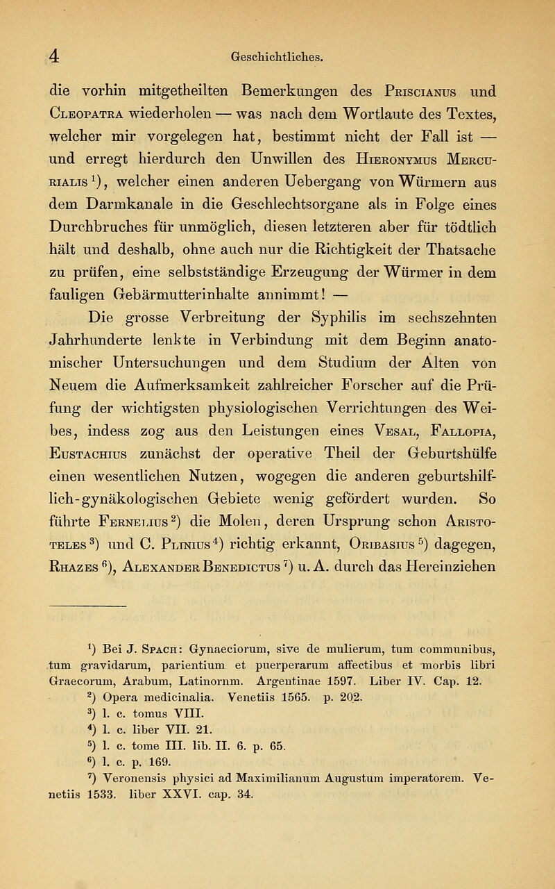 die vorhin mitgetheilten Bemerkungen des Priscianus und Cleopatra wiederholen — was nach dem Wortlaute des Textes, welcher mir vorgelegen hat, bestimmt nicht der Fall ist — und erregt hierdurch den Unwillen des Hieronymus Mercu- rialis l), welcher einen anderen Uebergang von Würmern aus dem Darmkanale in die Geschlechtsorgane als in Folge eines Durchbruches für unmöglich, diesen letzteren aber für tödtlich hält und deshalb, ohne auch nur die Richtigkeit der Thatsache zu prüfen, eine selbstständige Erzeugung der Würmer in dem fauligen Gebärmutterinhalte annimmt! — Die grosse Verbreitung der Syphilis im sechszehnten Jahrhunderte lenkte in Verbindung mit dem Beginn anato- mischer Untersuchungen und dem Studium der Alten von Neuem die Aufmerksamkeit zahlreicher Forscher auf die Prü- fung der wichtigsten physiologischen Verrichtungen des Wei- bes, indess zog aus den Leistungen eines Vesal, Fallopia, Eustachius zunächst der operative Theil der Geburtshülfe einen wesentlichen Nutzen, wogegen die anderen geburtshilf- lich-gynäkologischen Gebiete wenig gefördert wurden. So führte Fernelius 2) die Molen, deren Ursprung schon Aristo- teles3) und C. Plinius4) richtig erkannt, Oribasius5) dagegen, Rhazes 6), Alexander Benedictus 7) u. A. durch das Hereinziehen 1) Bei J. Spach: Gynaeciorum, sive de mulierum, tum communibus, tum gravidarum, parientium et puerperarum affectibus et morbis libri Graecorum, Arabum, Latinornm. Argentinae 1597. Liber IV. Cap. 12. 2) Opera medicinalia. Venetiis 1565. p. 202. 3) 1. c. tomus VIII. 4) 1. c. liber VII. 21. 5) 1. c. tome III. lib. II. 6. p. 65. 6) 1. c. p. 169. 7) Veronensis physici ad Maximilianum Augustum imperatorem. Ve- netiis 1533. liber XXVI. cap. 34.