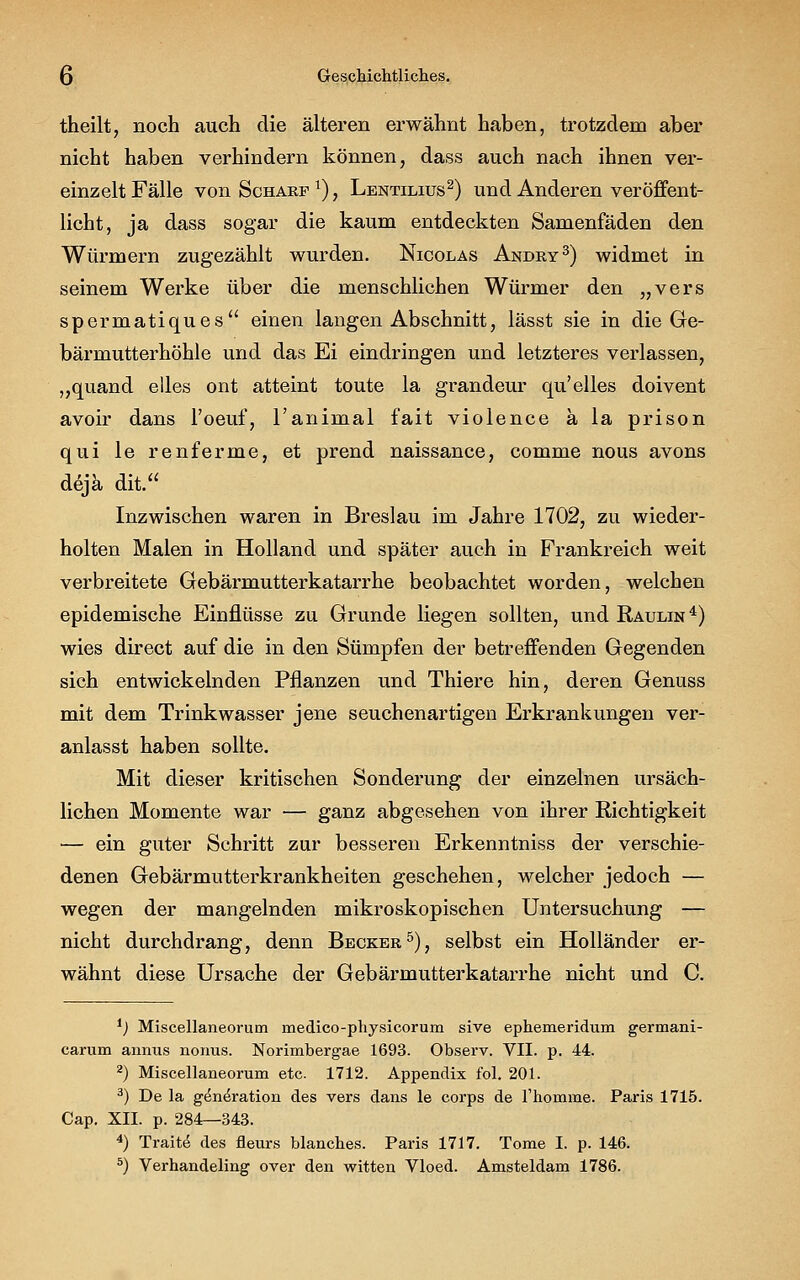 theilt, noch auch die älteren erwähnt haben, trotzdem aber nicht haben verhindern können, dass auch nach ihnen ver- einzelt Fälle von Scharf1), Lentilius2) und Anderen veröffent- licht, ja dass sogar die kaum entdeckten Samenfäden den Würmern zugezählt wurden. Nicolas Andry3) widmet in seinem Werke über die menschlichen Würmer den „vers spermatiques einen langen Abschnitt, lässt sie in die Ge- bärmutterhöhle und das Ei eindringen und letzteres verlassen, „quand elles ont atteint toute la grandeur qu'elles doivent avoir dans l'oeuf, l'animal fait violence ä la prison qui le renferme, et prend naissance, comme nous avons dejä dit. Inzwischen waren in Breslau im Jahre 1702, zu wieder- holten Malen in Holland und später auch in Frankreich weit verbreitete Gebärmutterkatarrhe beobachtet worden, welchen epidemische Einflüsse zu Grunde liegen sollten, und Raulin4) wies direct auf die in den Sümpfen der betreffenden Gegenden sich entwickelnden Pflanzen und Thiere hin, deren Genuss mit dem Trinkwasser jene seuchenartigen Erkrankungen ver- anlasst haben sollte. Mit dieser kritischen Sonderung der einzelnen ursäch- lichen Momente war — ganz abgesehen von ihrer Richtigkeit •— ein guter Schritt zur besseren Erkenntniss der verschie- denen Gebärmutterkrankheiten geschehen, welcher jedoch — wegen der mangelnden mikroskopischen Untersuchung — nicht durchdrang, denn Becker5), selbst ein Holländer er- wähnt diese Ursache der Gebärmutterkatarrhe nicht und C. 1) Miscellaneorum medico-physicorum sive ephemeridum germani- carum annus nonus. Norimbergae 1693. Observ. VII. p. 44. 2) Miscellaneorum etc. 1712. Appendix fol. 201. 3) De la g^neVation des vers dans le corps de l'homme. Paris 1715. Cap. XII. p. 284—343. 4) Traite des fleurs blanches. Paris 1717. Tome I. p. 146.