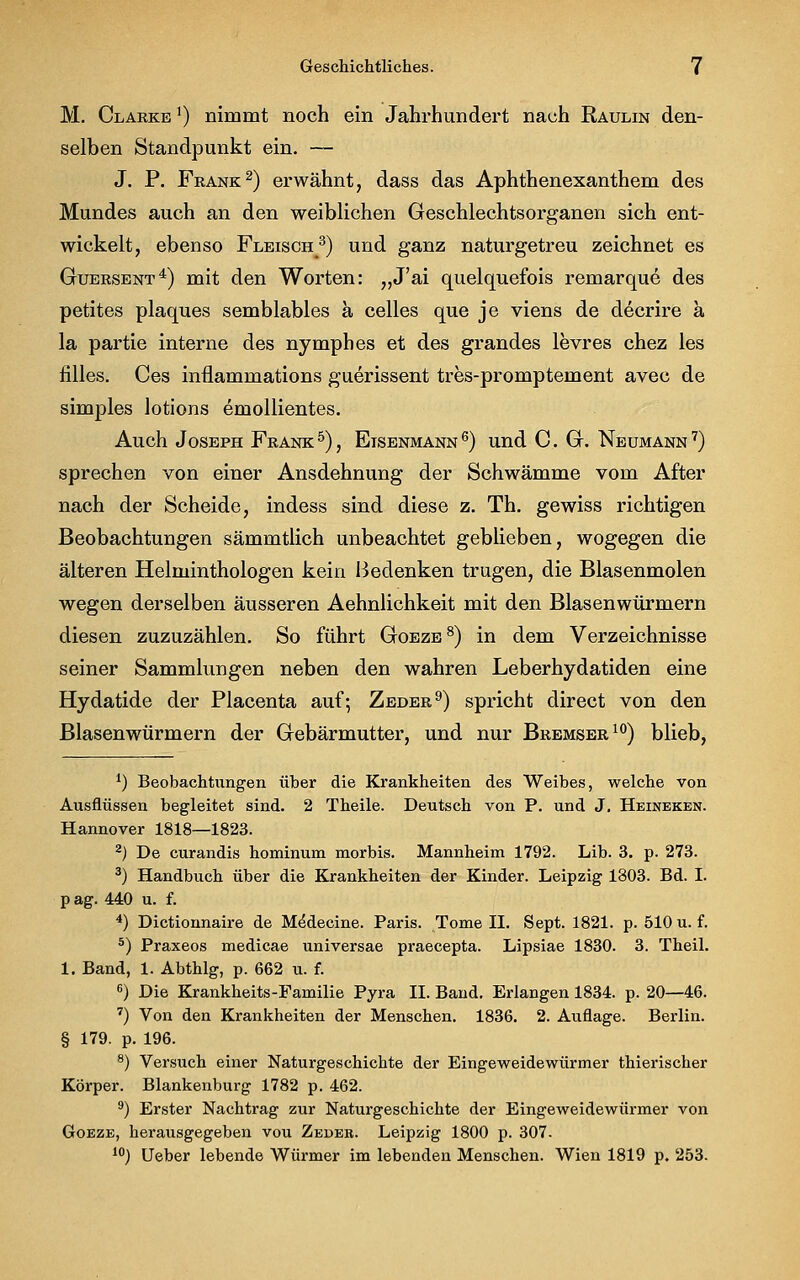 M. Clarke ]) nimmt noch ein Jahrhundert nach Raulin den- selben Standpunkt ein. — J. P. Frank2) erwähnt, dass das Aphthenexanthem des Mundes auch an den weiblichen Geschlechtsorganen sich ent- wickelt, ebenso Fleisch3) und ganz naturgetreu zeichnet es Guersent4) mit den Worten: „J'ai quelquefois remarque des petites plaques semblables a Celles que je viens de decrire a la partie interne des nymphes et des grandes levres chez les nlles. Ces inflammations guerissent tres-promptement avec de simples lotions emollientes. Auch Joseph Frank 5), Eisenmann 6) und C. G. Neumann 7) sprechen von einer Ansdehnung der Schwämme vom After nach der Scheide, indess sind diese z. Th. gewiss richtigen Beobachtungen sämmtlich unbeachtet geblieben, wogegen die älteren Helminthologen kein Bedenken trugen, die Blasenmolen wegen derselben äusseren Aehnlichkeit mit den Blasenwürmern diesen zuzuzählen. So führt Goeze8) in dem Verzeichnisse seiner Sammlungen neben den wahren Leberhydatiden eine Hydatide der Placenta auf; Zeder9) spricht direct von den Blasenwürmern der Gebärmutter, und nur Bremser10) blieb, J) Beobachtungen über die Krankheiten des Weibes, welche von Ausflüssen begleitet sind. 2 Theile. Deutsch von P. und J. Heineken. Hannover 1818—1823. 2) De curandis hominum morbis. Mannheim 1792. Lib. 3. p. 273. 3) Handbuch über die Krankheiten der Kinder. Leipzig 1803. Bd. I. pag. 440 u. f. 4) Dictionnaire de Medecine. Paris. Tome II. Sept. 1821. p. 510 u. f. 5) Praxeos medicae universae praecepta. Lipsiae 1830. 3. Theil. 1. Band, 1. Abthlg, p. 662 u. f. 6) Die Krankheits-Familie Pyra II. Band. Erlangen 1834. p. 20—46. 7) Von den Krankheiten der Menschen. 1836. 2. Auflage. Berlin. § 179. p. 196. 8) Versuch einer Naturgeschichte der Eingeweidewürmer thierischer Körper. Blankenburg 1782 p. 462. 9) Erster Nachtrag zur Naturgeschichte der Eingeweidewürmer von Goeze, herausgegeben vou Zedeb. Leipzig 1800 p. 307. I0) Ueber lebende Würmer im lebenden Menschen. Wien 1819 p. 253.