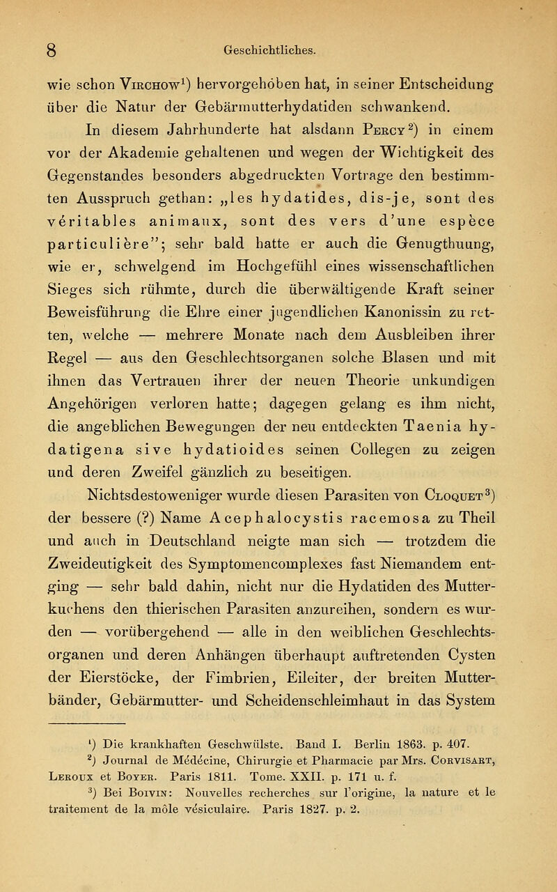 wie schon Virchow1) hervorgehoben hat, in seiner Entscheidung über die Natur der Gebärmutterhydatiden schwankend. In diesem Jahrhunderte hat alsdann Percy2) in einem vor der Akademie gehaltenen und wegen der Wichtigkeit des Gegenstandes besonders abgedruckten Vortrage den bestimm- ten Ausspruch gethan: „les hydatides, dis-je, sont des veritables animaux, sont des vers d'une espece particuli ere; sehr bald hatte er auch die Genugthuung, wie er, schwelgend im Hochgefühl eines wissenschaftlichen Sieges sich rühmte, durch die überwältigende Kraft seiner Beweisführung die Ehre einer jugendlichen Kanonissin zu ret- ten, welche — mehrere Monate nach dem Ausbleiben ihrer Regel — aus den Geschlechtsorganen solche Blasen und mit ihnen das Vertrauen ihrer der neuen Theorie unkundigen Angehörigen verloren hatte; dagegen gelang es ihm nicht, die angeblichen Bewegungen der neu entdeckten Taenia hy- datigena sive hydatioides seinen Collegen zu zeigen und deren Zweifel gänzlich zu beseitigen. Nichtsdestoweniger wurde diesen Parasiten von Cloquet3) der bessere (?) Name Acephalocystis racemosa zu Theil und auch in Deutschland neigte man sich — trotzdem die Zweideutigkeit des Symptomencomplexes fast Niemandem ent- ging — sehr bald dahin, nicht nur die Hydatiden des Mutter- kuchens den thierischen Parasiten anzureihen, sondern es wur- den — vorübergehend — alle in den weiblichen Geschlechts- organen und deren Anhängen überhaupt auftretenden Cysten der Eierstöcke, der Fimbrien, Eileiter, der breiten Mutter- bänder, Gebärmutter- und Scheidenschleimhaut in das System ') Die krankhaften Geschwülste. Band I. Berlin 1863. p. 407. 2) Journal de Medecine, Chiriu-gie et Pharmacie par Mrs. Cokvisakt, Leroux et Boyer. Paris 1811. Tome. XXII. p. 171 u. f. 3) Bei Boivin: Nouvelles recherches sur l'origine, la nature et le traitement de la mole vesiculaire. Paris 1827. p. 2.