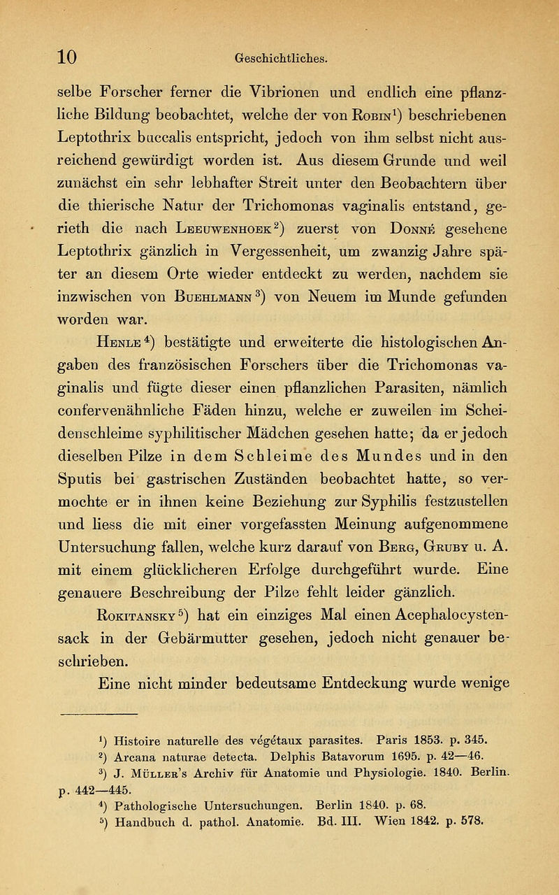 selbe Forscher ferner die Vibrionen und endlich eine pflanz- liche Bildung beobachtet, welche der von Robin1) beschriebenen Leptothrix buccalis entspricht, jedoch von ihm selbst nicht aus- reichend gewürdigt worden ist. Aus diesem Grunde und weil zunächst ein sehr lebhafter Streit unter den Beobachtern über die thierische Natur der Trichomonas vaginalis entstand, ge- rieth die nach Leeuwenhoek 2) zuerst von Donne gesehene Leptothrix gänzlich in Vergessenheit, um zwanzig Jahre spä- ter an diesem Orte wieder entdeckt zu werden, nachdem sie inzwischen von Buehlmann 3) von Neuem im Munde gefunden worden war. Henle 4) bestätigte und erweiterte die histologischen An- gaben des französischen Forschers über die Trichomonas va- ginalis und fügte dieser einen pflanzlichen Parasiten, nämlich confervenähnliche Fäden hinzu, welche er zuweilen im Schei- denschleime syphilitischer Mädchen gesehen hatte; da er jedoch dieselben Pilze in dem Schleime des Mundes und in den Sputis bei gastrischen Zuständen beobachtet hatte, so ver- mochte er in ihnen keine Beziehung zur Syphilis festzustellen und Hess die mit einer vorgefassten Meinung aufgenommene Untersuchung fallen, welche kurz darauf von Berg, Gruby u. A. mit einem glücklicheren Erfolge durchgeführt wurde. Eine genauere Beschreibung der Pilze fehlt leider gänzlich. Rokitansky5) hat ein einziges Mal einen Acephalocysten- sack in der Gebärmutter gesehen, jedoch nicht genauer be- schrieben. Eine nicht minder bedeutsame Entdeckung wurde wenige J) Histoire naturelle des vegetaux parasites. Paris 1853. p. 345. 2) Arcana naturae detecta. Delphis Batavorum 1695. p. 42—46. 3) J. Müller's Archiv für Anatomie und Physiologie. 1840. Berlin. 442—445. 4) Pathologische Untersuchungen. Berlin 1840. p. 68. 5) Handbuch d. pathol. Anatomie. Bd. III. Wien 1842. p. 578.