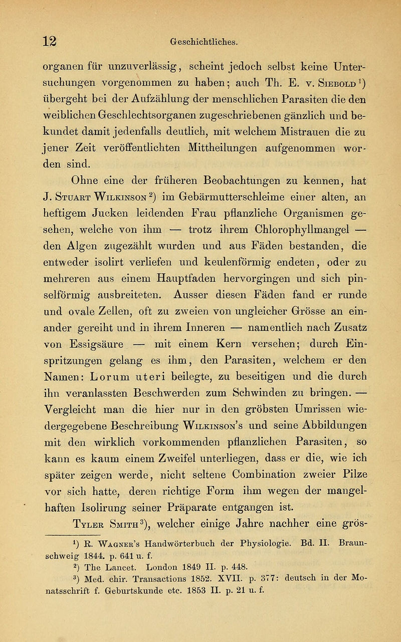 Organen für unzuverlässig, scheint jedoch selbst keine Unter- suchungen vorgenommen zu haben; auch Th. E. v. Siebold1) übergeht bei der Aufzählung der menschlichen Parasiten die den weiblichen Geschlechtsorganen zugeschriebenen gänzlich und be- kundet damit jedenfalls deutlich, mit welchem Mistrauen die zu jener Zeit veröffentlichten Mittheilungen aufgenommen wor- den sind. Ohne eine der früheren Beobachtungen zu kennen, hat J. Stuart Wilkinson 2) im Gebärmutterschleime einer alten, an heftigem Jucken leidenden Frau pflanzliche Organismen ge- sehen, welche von ihm — trotz ihrem Chlorophyllmangel — den Algen zugezählt wurden und aus Fäden bestanden, die entweder isolirt verHefen und keulenförmig endeten, oder zu mehreren aus einem Hauptfaden hervorgingen und sich pin- selförmig ausbreiteten. Ausser diesen Fäden fand er runde und ovale Zeilen, oft zu zweien von ungleicher Grösse an ein- ander gereiht und in ihrem Inneren — namentlich nach Zusatz von Essigsäure — mit einem Kern versehen; durch Ein- spritzungen gelang es ihm, den Parasiten, welchem er den Namen: Lorum uteri beilegte, zu beseitigen und die durch ihn veranlassten Beschwerden zum Schwinden zu bringen. — Vergleicht man die hier nur in den gröbsten Umrissen wie- dergegebene Beschreibung Wilkinson's und seine Abbildungen mit den wirklich vorkommenden pflanzlichen Parasiten, so kann es kaum einem Zweifel unterliegen, dass er die, wie ich später zeigen werde, nicht seltene Combination zweier Pilze vor sich hatte, deren richtige Form ihm wegen der mangel- haften Isolirung seiner Präparate entgangen ist. Tyler Smith3), welcher einige Jahre nachher eine grös- *) R. Wagnbr's Handwörterbuch der Physiologie. Bd. II. Braun- schweig 1844. p. 641 u. f. 2) The Lancet. London 1849 II. p. 448. 3) Med. chir. Transactions 1852. XVII. p. 377: deutsch in der Mo- natsschrift f. Geburtskunde etc. 1853 II. p. 21 u. f.