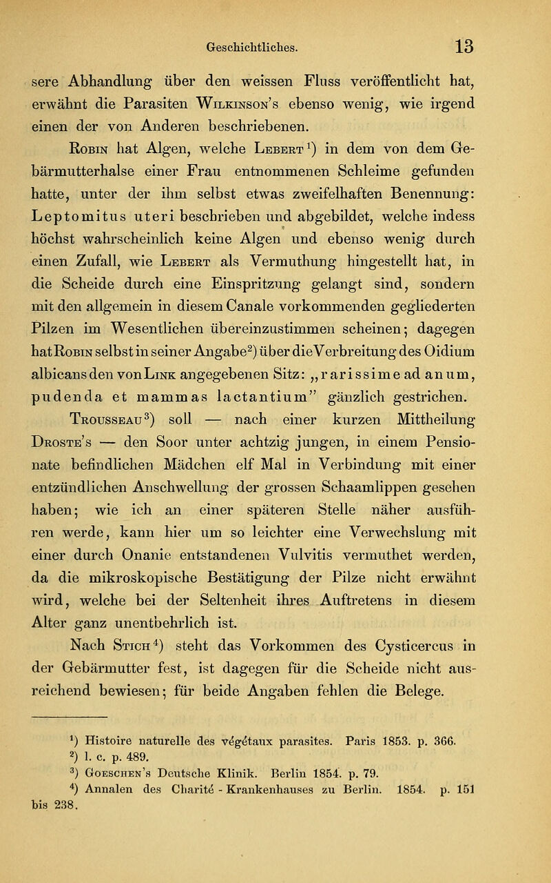 sere Abhandlung über den weissen Fluss veröffentlicht hat, erwähnt die Parasiten Wilkinson's ebenso wenig, wie irgend einen der von Anderen beschriebenen. Robin hat Algen, welche Lebert1) in dem von dem Ge- bärmutterhalse einer Frau entnommenen Schleime gefunden hatte, unter der ihm selbst etwas zweifelhaften Benennung: Leptomitus uteri beschrieben und abgebildet, welche indess höchst wahrscheinlich keine Algen und ebenso wenig durch einen Zufall, wie Lebert als Vermuthung hingestellt hat, in die Scheide durch eine Einspritzung gelangt sind, sondern mit den allgemein in diesem Canale vorkommenden gegliederten Pilzen im Wesentlichen übereinzustimmen scheinen; dagegen hatRoBiN selbst in seiner Angabe2) über dieVerbreitung des Oidium albicans den von Link angegebenen Sitz: „rarissime ad an um, pudenda et mammas lactantium gänzlich gestrichen. Trousseau3) soll — nach einer kurzen Mittheilung Droste's — den Soor unter achtzig jungen, in einem Pensio- nate befindlichen Mädchen elf Mal in Verbindung mit einer entzündlichen Anschwellung der grossen Schaamlippen gesehen haben; wie ich an einer späteren Stelle näher ausfüh- ren werde, kann hier um so leichter eine Verwechslung mit einer durch Onanie entstandenen Vulvitis vermuthet werden, da die mikroskopische Bestätigung der Pilze nicht erwähnt wird, welche bei der Seltenheit ihres Auftretens in diesem Alter ganz unentbehrlich ist. Nach Stich4) steht das Vorkommen des Cysticercus in der Gebärmutter fest, ist dagegen für die Scheide nicht aus- reichend bewiesen; für beide Angaben fehlen die Belege. J) Histoire naturelle des v^getaux parasites. Paris 1853. p. 366. 2) 1. c. p. 489. 3) Goeschen's Deutsche Klinik. Berlin 1854. p. 79. 4) Annalen des Cliarite - Krankenhauses zu Berlin. 1854. p. 151 bis 238.