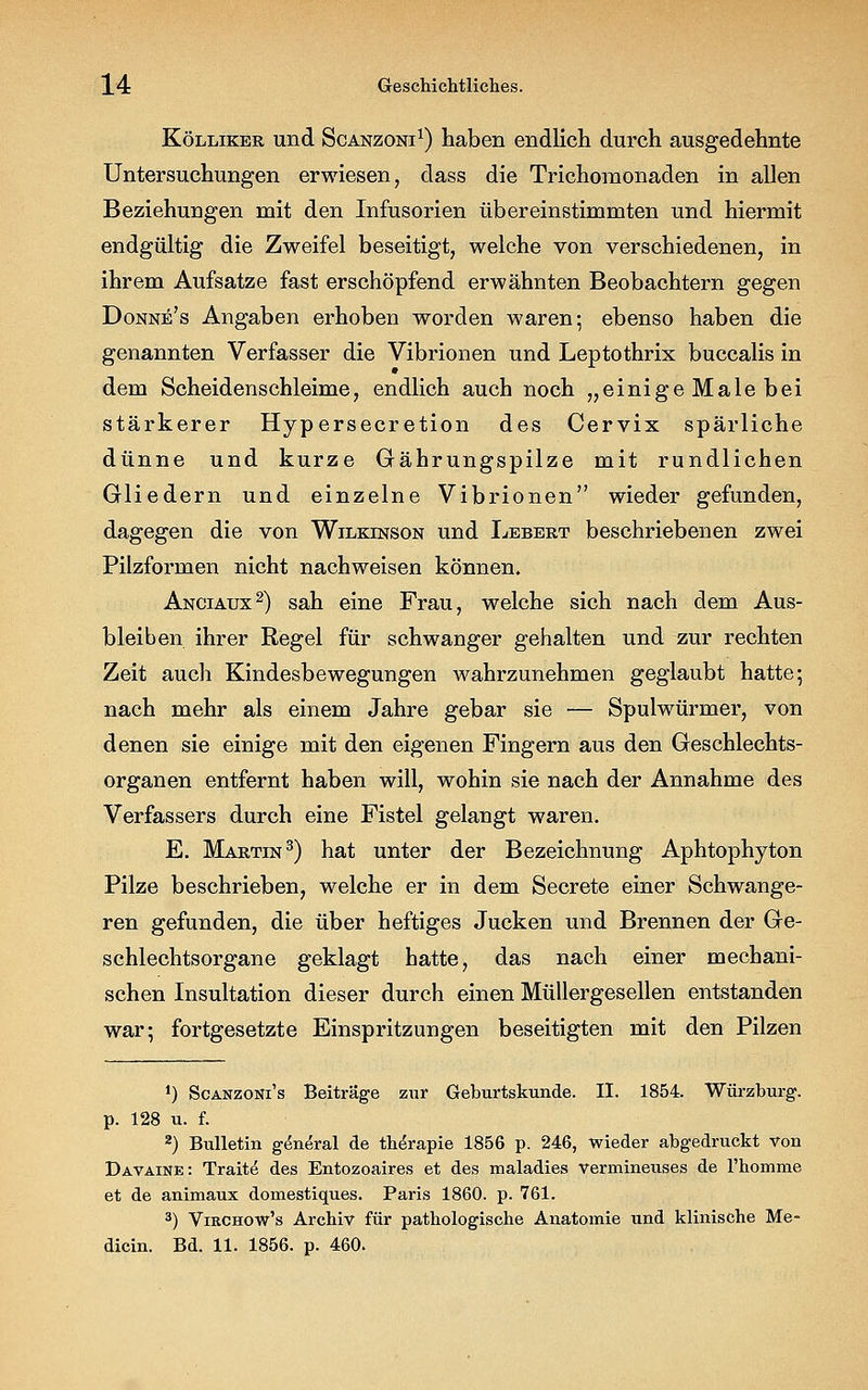 Kölliker und Scanzoni1) haben endlich durch ausgedehnte Untersuchungen erwiesen, dass die Trichomonaden in allen Beziehungen mit den Infusorien übereinstimmten und hiermit endgültig die Zweifel beseitigt, welche von verschiedenen, in ihrem Aufsatze fast erschöpfend erwähnten Beobachtern gegen Donne's Angaben erhoben worden waren; ebenso haben die genannten Verfasser die Vibrionen und Leptothrix buccalis in dem Scheidenschleime, endlich auch noch „einige Male bei stärkerer Hypersecretion des Cervix spärliche dünne und kurze Gährungspilze mit rundlichen Gliedern und einzelne Vibrionen wieder gefunden, dagegen die von Wilkinson und Lebert beschriebenen zwei Pilzformen nicht nachweisen können. Anciaux2) sah eine Frau, welche sich nach dem Aus- bleiben ihrer Regel für schwanger gehalten und zur rechten Zeit auch Kindesbewegungen wahrzunehmen geglaubt hatte; nach mehr als einem Jahre gebar sie — Spulwürmer, von denen sie einige mit den eigenen Fingern aus den Geschlechts- organen entfernt haben will, wohin sie nach der Annahme des Verfassers durch eine Fistel gelangt waren. E. Martin3) hat unter der Bezeichnung Aphtophyton Pilze beschrieben, welche er in dem Secrete einer Schwange- ren gefunden, die über heftiges Jucken und Brennen der Ge- schlechtsorgane geklagt hatte, das nach einer mechani- schen Insultation dieser durch einen Müllergesellen entstanden war; fortgesetzte Einspritzungen beseitigten mit den Pilzen ') Scanzoni's Beitrage zur Geburtskunde. II. 1854. Würzburg. p. 128 u. f. 2) Bulletin g^neral de thempie 1856 p. 246, wieder abgedruckt von Davaine: Traite des Entozoaires et des maladies vermineuses de l'homme et de animaux domestiques. Paris 1860. p. 761. 3) Virchow's Archiv für pathologische Anatomie und klinische Me- dicin. Bd. 11. 1856. p. 460.