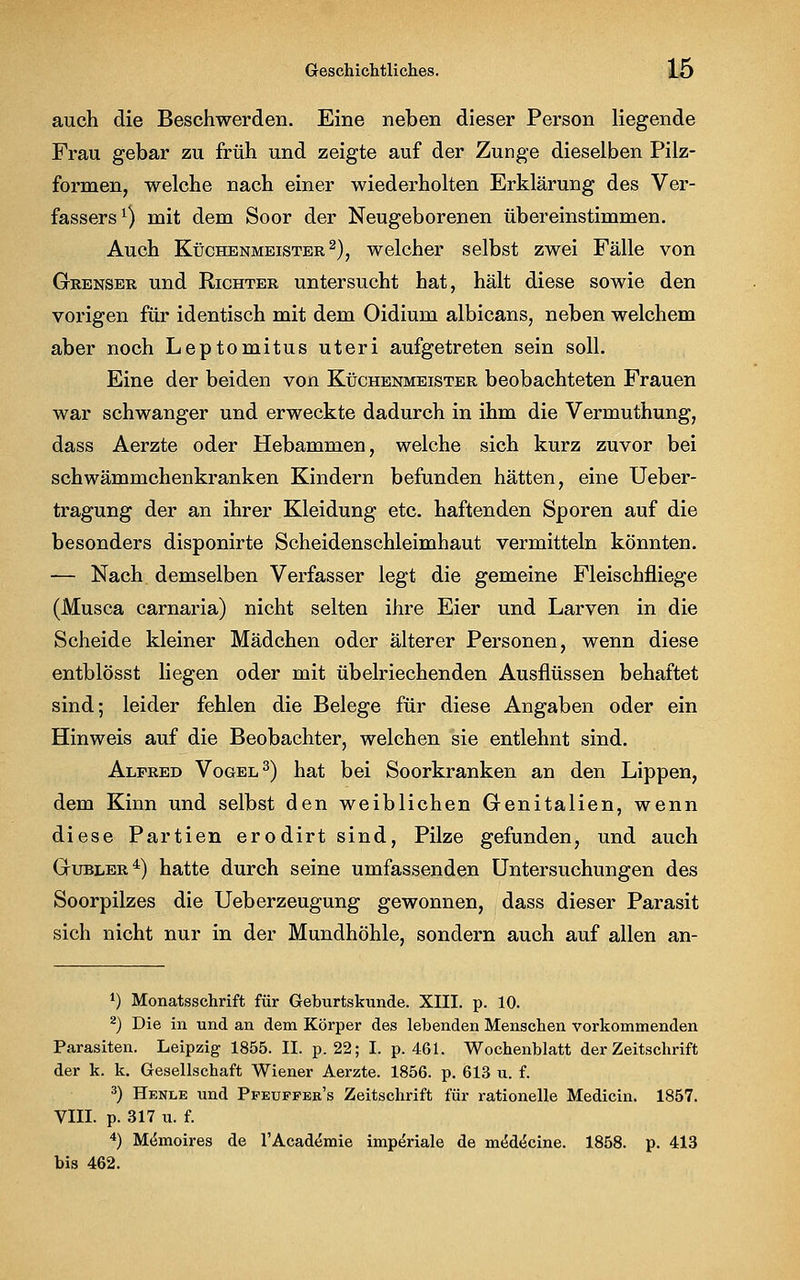 auch die Beschwerden. Eine neben dieser Person liegende Frau gebar zu früh und zeigte auf der Zunge dieselben Pilz- formen, welche nach einer wiederholten Erklärung des Ver- fassers1) mit dem Soor der Neugeborenen übereinstimmen. Auch Küchenmeister2), welcher selbst zwei Fälle von Grenser und Richter untersucht hat, hält diese sowie den vorigen für identisch mit dem Oidium albicans, neben welchem aber noch Leptomitus uteri aufgetreten sein soll. Eine der beiden von Küchenmeister beobachteten Frauen war schwanger und erweckte dadurch in ihm die Vermuthung, dass Aerzte oder Hebammen, welche sich kurz zuvor bei schwämmchenkranken Kindern befunden hätten, eine Ueber- tragung der an ihrer Kleidung etc. haftenden Sporen auf die besonders disponirte Scheidenschleimhaut vermitteln könnten. -— Nach demselben Verfasser legt die gemeine Fleischfliege (Musca carnaria) nicht selten ihre Eier und Larven in die Scheide kleiner Mädchen oder älterer Personen, wenn diese entblösst liegen oder mit übelriechenden Ausflüssen behaftet sind; leider fehlen die Belege für diese Angaben oder ein Hinweis auf die Beobachter, welchen sie entlehnt sind. Alpred Vogel3) hat bei Soorkranken an den Lippen, dem Kinn und selbst den weiblichen Genitalien, wenn diese Partien erodirt sind, Pilze gefunden, und auch Gubler4) hatte durch seine umfassenden Untersuchungen des Soorpilzes die Ueberzeugung gewonnen, dass dieser Parasit sich nicht nur in der Mundhöhle, sondern auch auf allen an- *) Monatsschrift für Geburtskunde. XIII. p. 10. 2) Die in und an dem Körper des lebenden Menschen vorkommenden Parasiten. Leipzig 1855. II. p. 22; I. p. 461. Wochenblatt der Zeitschrift der k. k. Gesellschaft Wiener Aerzte. 1856. p. 613 u. f. 3) Henle und Ppeuffek's Zeitschrift für rationelle Medicin. 1857. VIII. p. 317 u. f. 4) Mtsmoires de l'Academie imperiale de mtSdecine. 1858. p. 413 bis 462.