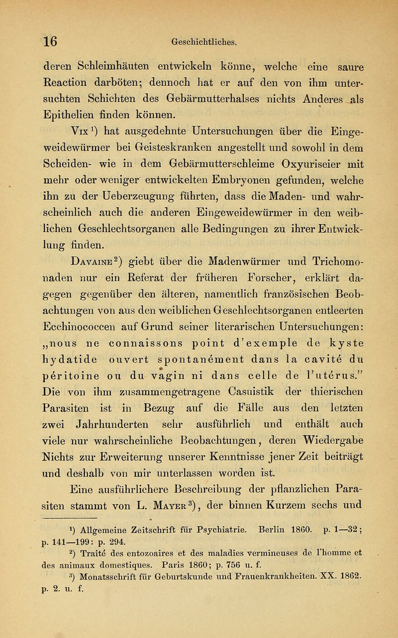 deren Schleimhäuten entwickeln könne, welche eine saure Reaction darböten; dennoch hat er auf den von ihm unter- suchten Schichten des Gebärmutterhalses nichts Anderes als Epithelien finden können. Vix1) hat ausgedehnte Untersuchungen über die Einge- weidewürmer bei Geisteskranken angestellt und sowohl in dem Scheiden- wie in dem Gebärmutterschleime Oxyuriseier mit mehr oder weniger entwickelten Embryonen gefunden, welche ihn zu der Ueberzeugung führten, dass die Maden- und wahr- scheinlich auch die anderen Eingeweidewürmer in den weib- lichen Geschlechtsorganen alle Bedingungen zu ihrer Entwick- lung finden. Davaine2) giebt über die Madenwürmer und Trichomo- naden nur ein Referat der früheren Forscher, erklärt da- gegen gegenüber den älteren, namentlich französischen Beob- achtungen von aus den weiblichen Geschlechtsorganen entleerten Ecchinococcen auf Grund seiner literarischen Untersuchungen: „nous ne connaissons point d'exemple de kyste hydatide ouvert spontanement dans la cavitö du peritoine ou du vagin ni dans celle de l'uterus. Die von ihm zusammengetragene Casuistik der thierischen Parasiten ist in Bezug auf die Fälle aus den letzten zwei Jahrhunderten sehr ausführlich und enthält auch viele nur wahrscheinliche Beobachtungen, deren Wiedergabe Nichts zur Erweiterung unserer Kenntnisse jener Zeit beiträgt und deshalb von mir unterlassen worden ist. Eine ausführlichere Beschreibung der pflanzlichen Para- siten stammt von L. Mayer 3), der binnen Kurzem sechs und *) Allgemeine Zeitschrift für Psychiatrie. Berlin 1860. p. 1—32; p. 141—199: p. 294. 2) Tratte des entozoaires et des maladies vermineuses de l'homme et des animaux domestiques. Paris 1860; p. 756 u. f. 3) Monatsschrift für Geburtskunde und Frauenkrankheiten. XX. 1862. p. 2. u. f.