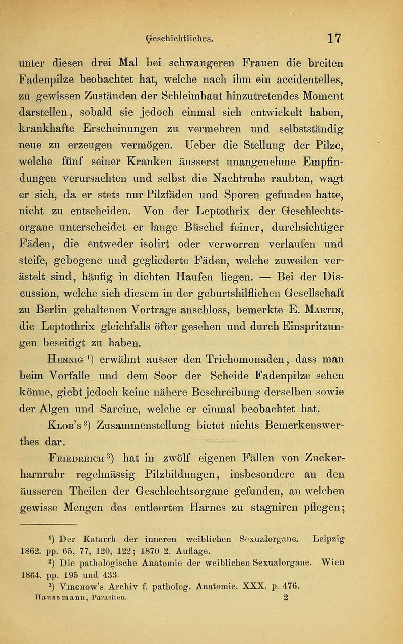 unter diesen drei Mal bei schwangeren Frauen die breiten Fadenpilze beobachtet hat, welche nach ihm ein accidentelies, zu gewissen Zuständen der Schleimhaut hinzutretendes Moment darstellen, sobald sie jedoch einmal sich entwickelt haben, krankhafte Erscheinungen zu vermehren und selbstständig neue zu erzeugen vermögen. Ueber die Stellung der Pilze, welche fünf seiner Kranken äusserst unangenehme Empfin- dungen verursachten und selbst die Nachtruhe raubten, wagt er sich, da er stets nur Pilzfäden und Sporen gefunden hatte, nicht zu entscheiden. Von der Leptothrix der Geschlechts- organe unterscheidet er lange Büschel feiner, durchsichtiger Fäden, die entweder isolirt oder verworren verlaufen und steife, gebogene und gegliederte Fäden, welche zuweilen ver- ästelt sind, häufig in dichten Haufen liegen. — Bei der Dis- cussion, welche sich diesem in der geburtshilflichen Gesellschaft zu Berlin gehaltenen Vortrage anschloss, bemerkte E. Martin, die Leptothrix gleichfalls öfter gesehen und durch Einspritzun- gen beseitigt zu haben. Hennig ') erwähnt ausser den Trichomonaden, dass man beim Vorfalle und dem Soor der Scheide Fadenpilze sehen könne, giebt jedoch keine nähere Beschreibung derselben sowie der Algen und Sarcine, welche er einmal beobachtet hat. Klob's2) Zusammenstellung bietet nichts Bemerkenswer- thes dar. Friedreich 3) hat in zwölf eigenen Fällen von Zucker- harnrubr regelmässig Pilzbildungen, insbesondere an den äusseren Theilen der Geschlechtsorgane gefunden, an welchen gewisse Mengen des entleerten Harnes zu stagniren pflegen; *) Der Katarrh der inneren weiblichen Soxualorgane. Leipzig 1862. pp. 65, 77, 120, 122; 1870 2. Auflage. 2) Die pathologische Anatomie der weihlichen Sexualorgane. Wien 1864. pp. 195 und 433. 3) Virchow's Archiv f. patholog. Anatomie. XXX. p. 476. TTaussmann, Parasiten. 2