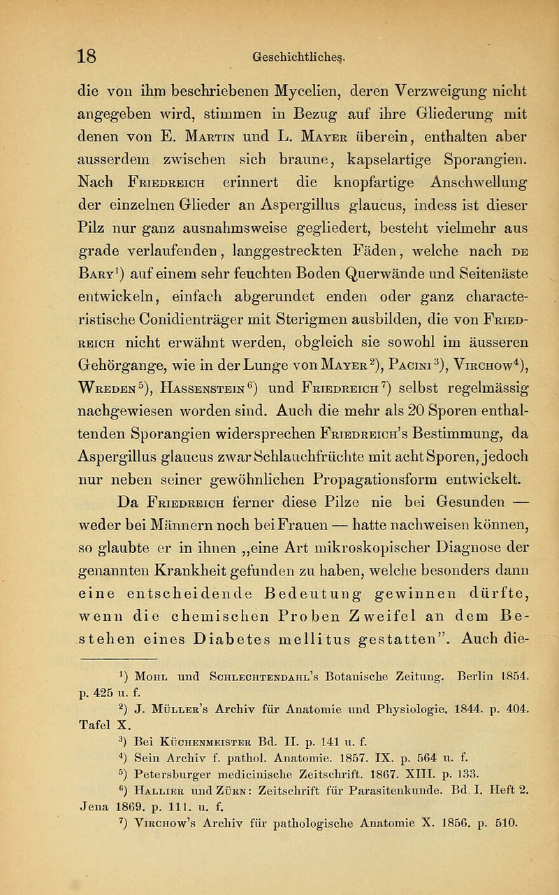 die von ihm beschriebenen Mycelien, deren Verzweigung nicht angegeben wird, stimmen in Bezug auf ihre Gliederung mit denen von E. Martin und L. Mayer überein, enthalten aber ausserdem zwischen sich braune, kapselartige Sporangien. Nach Friedreich erinnert die knopfartige Anschwellung der einzelnen Glieder an Aspergillus glaucus, indess ist dieser Pilz nur ganz ausnahmsweise gegliedert, besteht vielmehr aus grade verlaufenden, langgestreckten Fäden, welche nach de Bary1) auf einem sehr feuchten Boden Querwände und Seitenäste entwickeln, einfach abgerundet enden oder ganz characte- ristische Conidienträger mit Sterigmen ausbilden, die von Fried- reich nicht erwähnt werden, obgleich sie sowohl im äusseren Gehörgange, wie in der Lunge von Mayer2), Pactni3), Virchow4), Wreden5), Hassenstein6) und Friedreich 7) selbst regelmässig nachgewiesen worden sind. Auch die mehr als 20 Sporen enthal- tenden Sporangien widersprechen Friedreich's Bestimmung, da Aspergillus glaucus zwar Schlauchfrüchte mit acht Sporen, jedoch nur neben seiner gewöhnlichen Propagationsform entwickelt. Da Friedreich ferner diese Pilze nie bei Gesunden — weder bei Männern noch bei Frauen — hatte nachweisen können, so glaubte er in ihnen ,,eine Art mikroskopischer Diagnose der genannten Krankheit gefunden zu haben, welche besonders dann eine entscheidende Bedeutung gewinnen dürfte, wenn die chemischen Proben Zweifel an dem Be- stehen eines Diabetes mellitus gestatten. Auch die- ') Mohl und Schlechtendahe's Botanische Zeitung. Berlin 1854. p. 425 u. f. 2) J. Müller's Archiv für Anatomie und Physiologie. 1844. p. 404. Tafel X. 3) Bei Küchenmeister Bd. II. p. 141 u. f. 4) Sein Archiv f. pathol. Anatomie. 1857. IX. p. 564 u. f. 5) Petersburger medicinische Zeitschrift. 1867. XIII. p. 133. fi) Hallier und Zürn: Zeitschrift für Parasitenkunde. Bd. I. Heft 2. Jena 1869. p. 111. u. f. 7) Virchow's Archiv für pathologische Anatomie X. 1856. p. 510.