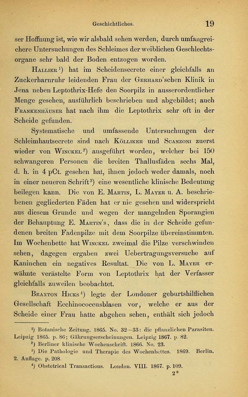 ser Hoffnung ist, wie wir alsbald sehen werden, durch umfangrei- chere Untersuchungen des Schleimes der weiblichen Geschlechts- organe sehr bald der Boden entzogen worden. Hallier1) hat im Scheidensecrete einer gleichfalls an Zuckerharnruhr leidenden Frau der Gerhard'sehen Klinik in Jena neben Leptothrix-Hefe den Soorpilz in ausserordentlicher Menge gesehen, ausführlich beschrieben und abgebildet; auch Frankenhäuser hat nach ihm die Leptothrix sehr oft in der Scheide gefunden. Systematische und umfassende Untersuchungen der Schleimhautsecrete sind nach Kölliker und Scanzoni zuerst wieder von Winckel2) ausgeführt worden, welcher bei 150 schwangeren Personen die breiten Thallusfäden sechs Mal, d. h. in 4 pCt. gesehen hat, ihnen jedoch weder damals, noch in einer neueren Schrift3) eine wesentliche klinische Bedeutung beilegen kann. Die von E. Martin, L. Mayer u. A. beschrie- benen gegliederten Fäden hat er nie gesehen und widerspricht aus diesem Grunde und wegen der mangelnden Sporangien der Behauptung E. Martins, dass die in der Scheide gefun- denen breiten Fadenpilze mit dem Soorpilze übereinstimmten. Im Wochenbette hat Winckel zweimal die Pilze verschwinden sehen, dagegen ergaben zwei Uebertragungsversuche auf Kaninchen ein negatives Resultat. Die von L. Mayer er- wähnte verästelte Form von Leptothrix hat der Verfasser gleichfalls zuweilen beobachtet. Braxton Hicks4) legte der Londoner geburtshilflichen Gesellschaft Ecchinococcusblasen vor, welche er aus der Scheide einer Frau hatte abgehen sehen, enthält sich jedoch J) Botanische Zeitung. 1865. No. 32—33: die pflanzlichen Parasiten. Leipzig 1865. p. 86; Gährungserscheinungen. Leipzig 1867. p. 82. 2) Berliner klinische Wochenschrift. 1866. No. 23. 3) Die Pathologie und Therapie des Wochenbuttes. 1869. Berlin. 2. Auflage, p. 208. 4) Obstetrical Transactious. London. VIII. 1867. p. 109. 2*