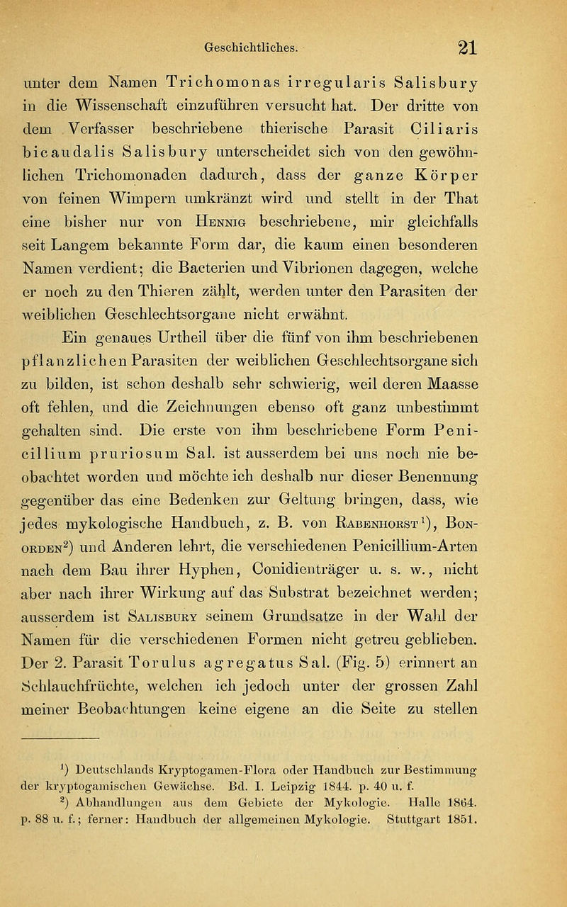 unter dein Namen Trichomonas irregularis Salisbury in die Wissenschaft einzuführen versucht hat. Der dritte von dem Verfasser beschriebene thierische Parasit Ciliaris bicaudalis Salisbury unterscheidet sich von den gewöhn- lichen Trichomonadcn dadurch, dass der ganze Körper von feinen Wimpern umkränzt wird und stellt in der That eine bisher nur von Hennig beschriebene, mir gleichfalls seit Langem bekannte Form dar, die kaum einen besonderen Namen verdient; die Bacterien und Vibrionen dagegen, welche er noch zu den Thieren zählt, werden unter den Parasiten der weiblichen Geschlechtsorgane nicht erwähnt. Ein genaues Urtheil über die fünf von ihm beschriebenen pflanzlichen Parasiten der wei blichen Geschlechtsorgane sich zu bilden, ist schon deshalb sehr schwierig, weil deren Maasse oft fehlen, und die Zeichnungen ebenso oft ganz unbestimmt gehalten sind. Die erste von ihm beschriebene Form Peni- cillium pruriosum Sal. ist ausserdem bei uns noch nie be- obachtet worden und möchte ich deshalb nur dieser Benennung gegenüber das eine Bedenken zur Geltung bringen, dass, wie jedes mykologische Handbuch, z. B. von Rabenhorst1), Bon- orden2) und Anderen lehrt, die verschiedenen Penicillium-Arten nach dem Bau ihrer Hyphen, Conidienträger u. s. w., nicht aber nach ihrer Wirkung auf das Substrat bezeichnet werden; ausserdem ist Salisbury seinem Grundsatze in der Wahl der Namen für die verschiedenen Formen nicht getreu geblieben. Der 2. Parasit Torulus agregatus Sal. (Fig. 5) erinnert an Schlauchfrüchte, welchen ich jedoch unter der grossen Zahl meiner Beobachtungen keine eigene an die Seite zu stellen ') Deutschlands Kryptogamen-Flora oder Handbuch zur Bestimmung der kryptogamischen Gewächse. Bd. I. Leipzig 1844. p. 40 u. f. 2) Abhandlungen aus dem Gebiete der Mykologie. Halle 1864. p. 88 u. f.; ferner: Handbuch der allgemeinen Mykologie. Stuttgart 1851.