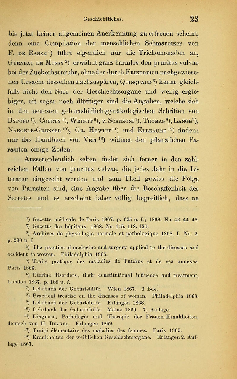 bis jetzt keiner allgemeinen Anerkennung zu erfreuen scheint, denn eine Compilation der menschlichen Schmarotzer von F. de Ranse ]) führt eigentlich nur die Trichomonaden an, Gueneau de Mussy 2) erwähnt ganz harmlos den pruritus vulvae bei der Zuckerharnruhr, ohne der durch Friedreich nachgewiese- nen Ursache desselben nachzuspüren, Quinquaud 3) kennt gleich- falls nicht den Soor der Geschlechtsorgane und wenig ergie- biger, oft sogar noch dürftiger sind die Angaben, welche sich in den neuesten geburtshilflich-gynäkologischen Schriften von ByFOED 4), COURTY 5), WrIGHT G), V. ScANZONI 7), THOMAS 8), LANGE9), Naegele-Grenser 10), Gr. Hewitt11) und Elleaume 12) finden; nur das Handbuch von Veit13) widmet den pflanzlichen Pa- rasiten einige Zeilen. Ausserordentlich selten findet sich ferner in den zahl- reichen Fällen von pruritus vulvae, die jedes Jahr in die Li- teratur eingereiht werden und zum Theil gewiss die Folge von Parasiten sind, eine Angabe über die Beschaffenheit des Secretes und es erscheint daher völlig begreiflich, dass de *) Gazette medicale de Paris 1867. p. 625 u. f.; 1868. No. 42. 44. 48. 2) Gazette des hopitaux. 1868. No. 115. 118. 120. 3) Archives de physiologie normale et pathologique 1868. I. No. 2. p. 290 u f. 4) The practice of medecine and surgery applied to the diseases and accident to wowen. Philadelphia 1865. 5) Traite pratique des maladies de l'uterus et de ses annexes. Paris 1866. 6) Uterine disorders, their constitutional influence and treatment. London 1867. p. 188 u. f. 7) Lehrbuch der Geburtshilfe. Wien 1867. 3 Bde. 8) Practical treatise on the diseases of women. Philadelphia 1868. u) Lehrbuch der Geburtshilfe. Erlangen 1868. 10) Lehrbuch der Geburtshilfe. Mainz 1869. 7, Auflage. u) Diagnose, Pathologie und Therapie der Frauen-Krankheiten, deutsch von H. Beygel. Erlangen 1869. 12) Tratte elementaire des maladies des femmes. Paris 1869. 13) Krankheiten der weiblichen Geschlechtsorgane. Erlangen 2. Auf- lage 1867.