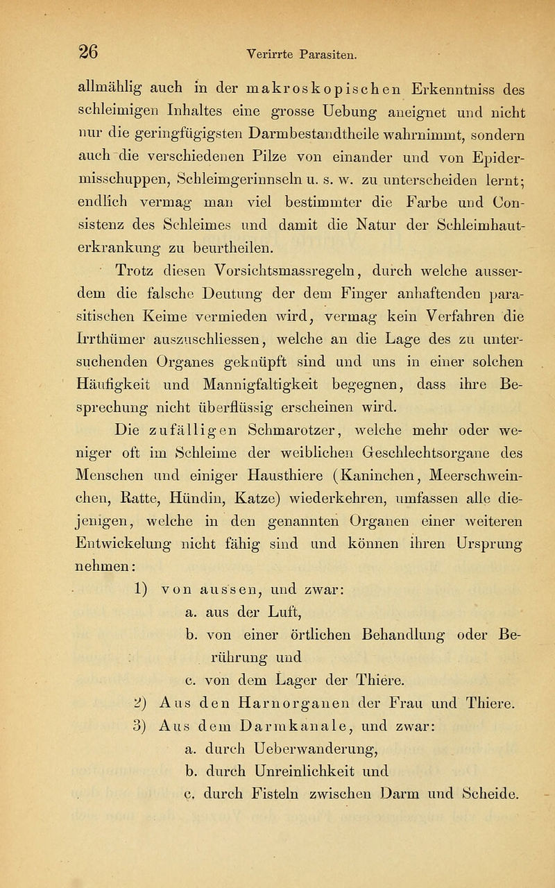 allmählig auch in der makroskopischen Erkenntniss des schleimigen Inhaltes eine grosse Uebung aneignet und nicht nur die geringfügigsten Darmbestandtheile wahrnimmt, sondern auch die verschiedenen Pilze von einander und von Epider- misschuppen, Schleimgerinnseln u. s. w. zu unterscheiden lernt; endlich vermag man viel bestimmter die Farbe und Con- sistenz des Schleimes und damit die Natur der Schleimhaut- erkrankung zu beurtheilen. Trotz diesen Vorsichtsmassregeln, durch welche ausser- dem die falsche Deutung der dem Finger anhaftenden para- sitischen Keime vermieden wird, vermag kein Verfahren die Irrthümer auszuschliessen, welche an die Lage des zu unter- suchenden Organes geknüpft sind und uns in einer solchen Häufigkeit und Mannigfaltigkeit begegnen, dass ihre Be- sprechung nicht überflüssig erscheinen wird. Die zufälligen Schmarotzer, welche mehr oder we- niger oft im Schleime der weiblichen Geschlechtsorgane des Menschen und einiger Hausthiere (Kaninchen, Meerschwein- chen, Ratte, Hündin, Katze) wiederkehren, umfassen alle die- jenigen, welche in den genannten Organen einer weiteren Entwickelung nicht fähig sind und können ihren Ursprung nehmen: 1) von aussen, und zwar: a. aus der Luft, b. von einer örtlichen Behandlung oder Be- rührung und c. von dem Lager der Thiere. 2) Aus den Harn Organen der Frau und Thiere. 3) Aus dem Darmkanale, und zwar: a. durch Ueberwanderung, b. durch Unreinlichkeit und c. durch Fisteln zwischen Darm und Scheide.