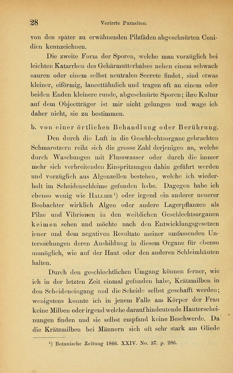von den später zu erwähnenden Pilzfäden abgeschnürten Coni- dien kennzeichnen. Die zweite Form der Sporen, welche man vorzüglich bei leichten Katarrhen des Gebärmutterhalses neben einem schwach sauren oder einem selbst neutralen Secrete findet, sind etwas kleiner, eiförmig, lancettähnlich und tragen oft an einem oder beiden Enden kleinere runde, abgeschnürte Sporen 5 ihre Kultur auf dem Objectträger ist mir nicht gelungen und wage ich daher nicht, sie zu bestimmen. b. von einer örtlichen Behandlung oder Berührung. Den durch die Luft in die Geschlechtsorgane gebrachten Schmarotzern reiht sich die grosse Zahl derjenigen an, welche durch Waschungen mit Flusswasser oder durch die immer mehr sich verbreitenden Einspritzungen dahin geführt werden und vorzüglich aus Algenzellen bestehen, welche ich wieder- holt im Scheidenschleime gefunden habe. Dagegen habe ich ebenso wenig wie Hallier1) oder irgend ein anderer neuerer Beobachter wirklich Algen oder andere Lagerpflanzen als Pilze und Vibrionen in den weiblichen Geschlechtsorganen keimen sehen und möchte nach den Entwicklungsgesetzen iener und dem negativen Resultate meiner umfassenden Un- tersuchungen deren Ausbildung in diesem Organe für ebenso unmöglich, wie auf der Haut oder den anderen Schleimhäuten halten. Durch den geschlechtlichen Umgang können ferner, wie ich in der letzten Zeit einmal gefunden habe, Krätzmilben in den Scheideneingang und die Scheide selbst geschafft werden-, wenigstens konnte ich in jenem Falle am Körper der Frau keine Milben oder irgendwelche daraufhindeutende Hauterschei- nungen finden und sie selbst empfand keine Beschwerde. Da die Krätzmilben bei Männern sich oft sehr stark am Gliede ') Botanische Zeitung 1866. XXIV. No. 37. p. 286.