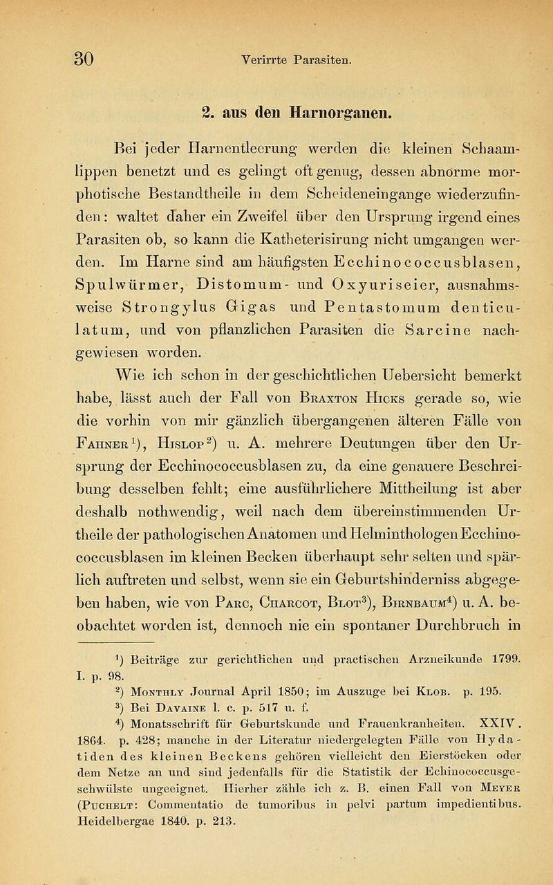 2. aus den Harnorganen. Bei jeder Harnentleerung werden die kleinen Schaaui- lippen benetzt und es gelingt oft genug, dessen abnorme mor- photische Bestandteile in dem Scheideneingange wiederzufin- den : waltet daher ein Zweifel über den Ursprung irgend eines Parasiten ob, so kann die Katheterisirung nicht umgangen wer- den. Im Harne sind am häufigsten Ecchinococcusblasen, Spulwürmer, Distomum- und Oxyuriseier, ausnahms- weise Strongylus Gigas und Pentastomum denticu- latum, und von pflanzlichen Parasiten die Sarcine nach- gewiesen worden. Wie ich schon in der geschichtlichen Uebersicht bemerkt habe, lässt auch der Fall von Braxton Hicks gerade so, wie die vorhin von mir gänzlich übergangenen älteren Fälle von Fahner1), Hislop2) u. A. mehrere Deutungen über den Ur- sprung der Ecchinococcusblasen zu, da eine genauere Beschrei- bung desselben fehlt; eine ausführlichere Mittheilung ist aber deshalb nothwendig, weil nach dem übereinstimmenden Ur- theile der pathologischen Anatomen und Helminthologen Ecchino- coccusblasen im kleinen Becken überhaupt sehr selten und spär- lich auftreten und selbst, wenn sie ein Geburtshinderniss abgege- ben haben, wie von Parc, Charcot, Blot3), Birnbaum4) u. A. be- obachtet worden ist, dennoch nie ein spontaner Durchbruch in *) Beiträge zixr gerichtlichen und practischen Arzneikunde 1799. I. p. 98. 2) Monthxy Journal April 1850; im Auszuge hei Klob. p. 195. 3) Bei Davaine 1. c. p. 517 u. f. 4) Monatsschrift für Greburtskunde und Frauenkranheiten. XXIV . 1864. p. 428; manche in der Literatur niedergelegten Fälle von Hyda- tiden des kleinen Beckens gehören vielleicht den Eierstöcken oder dem Netze an und sind jedenfalls für die Statistik der Echinococcusge- schwülste ungeeignet. Hierher zähle ich z. B. einen Fall von Meyer. (Puchelt: Commentatio de tumorihus in pelvi partum impedientihus. Heidelbergae 1840. p. 213.