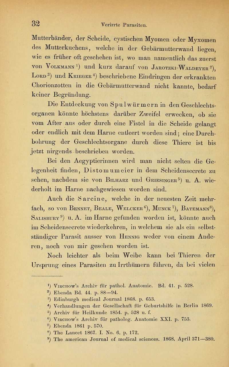 Mutterbänder, der Scheide, cystischen Myomen oder Myxomen des Mutterkuchens, welche in der Gebärmutterwand liegen, wie es früher oft geschehen ist, wo man namentlich das zuerst von Volkmann x) und kurz darauf von Jarotzki-Waldeyer 2), Lord3) und Krieger4) beschriebene Eindringen der erkrankten Chorionzotten in die Gebärmutterwand nicht kannte, bedarf keiner Begründung. Die Entdeckung von Spulwürmern in den Geschlechts- organen könnte höchstens darüber Zweifel erwecken, ob sie vom After aus oder durch eine Fistel in die Scheide gelangt oder endlich mit dem Harne entleert worden sind; eine Durch- bohrung der Geschlechtsorgane durch diese Thiere ist bis jetzt nirgends beschrieben worden. Bei den Aegyptierinnen wird man nicht selten die Ge- legenheit finden, Distomumeier in dem Scheidensecrete zu sehen, nachdem sie von Bilharz und Griesinger5) u. A. wie- derholt im Harne nachgewiesen worden sind. Auch die Sarcine, welche in der neuesten Zeit mehr- fach, so von Bennet, Beale, Welcker6), Munck7), Batemann8), Salisbury 9) u. A. im Harne gefunden worden ist, könnte auch im Scheidensecrete wiederkehren, in welchem sie als ein selbst- ständiger Parasit ausser von Hennig weder von einem Ande- ren, noch von mir gesehen worden ist. Noch leichter als beim Weibe kann bei Thieren der Ursprung eines Parasiten zu Irrthümern führen, da bei vielen ') Vikchow's Archiv für pathol. Anatomie. Bd. 41. p. 528. 2) Ebenda Bd. 44. p. 88—94. 3) Edinburgh medical Journal 1868. p. 653. 4) Verhandlungen der Gesellschaft für Geburtshilfe in Berlin 1869. 5) Archiv für Heilkunde 1854. p. 528 u. f. c) Virchow's Archiv für patholog. Anatomie XXI. p. 753. 7) Ebenda 1861 p.570. 8) The Lancet 1867. I. No. 6. p. 172. 9) The american Journal of medical sciences. 1868, April 371—380,