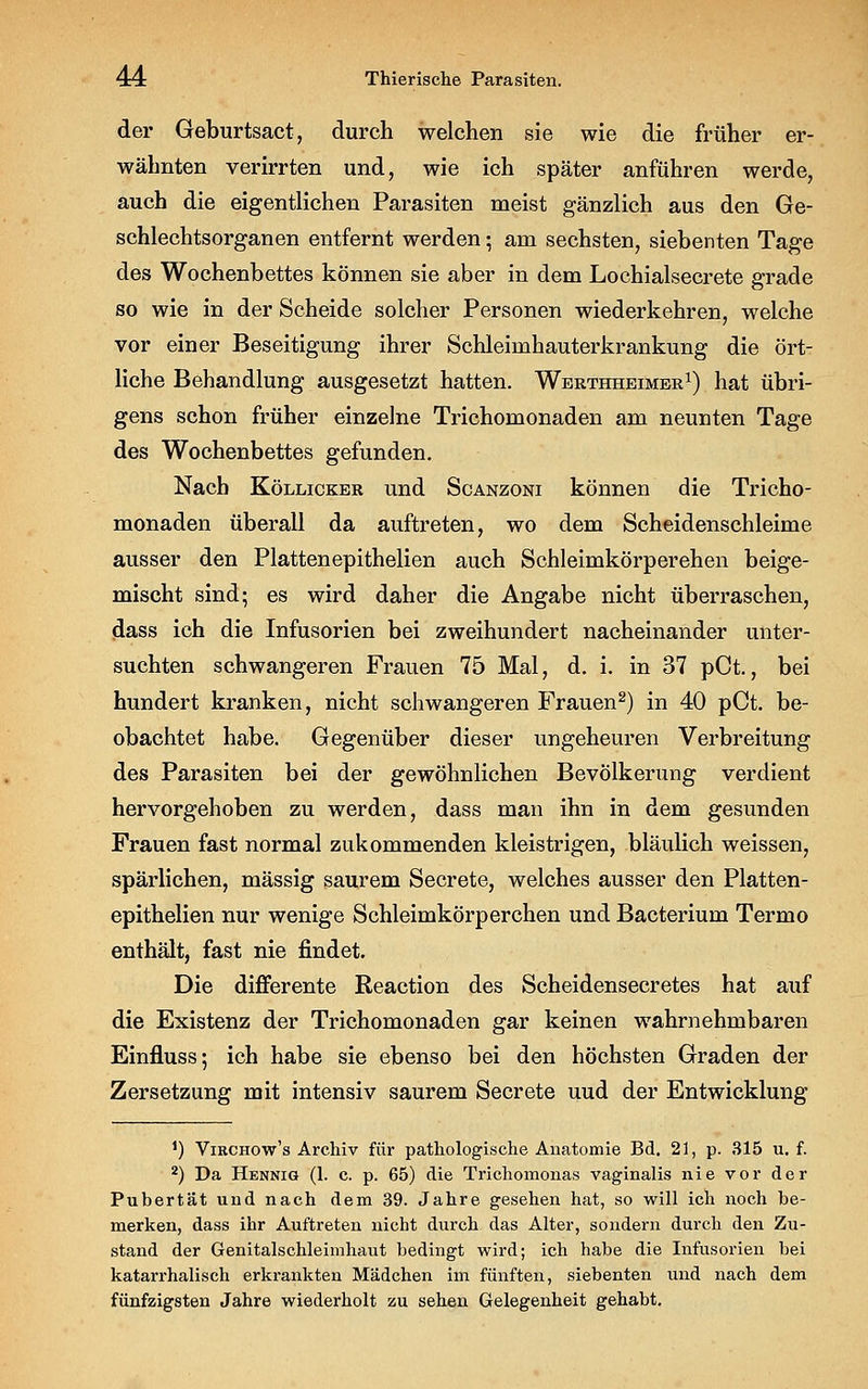 der Geburtsact, durch welchen sie wie die früher er- wähnten verirrten und, wie ich später anführen werde, auch die eigentlichen Parasiten meist gänzlich aus den Ge- schlechtsorganen entfernt werden; am sechsten, siebenten Tage des Wochenbettes können sie aber in dem Lochialsecrete grade so wie in der Scheide solcher Personen wiederkehren, welche vor einer Beseitigung ihrer Schleimhauterkrankung die ört- liche Behandlung ausgesetzt hatten. Werthheimer1) hat übri- gens schon früher einzelne Trichomonaden am neunten Tage des Wochenbettes gefunden. Nach Köllicker und Scanzoni können die Tricho- monaden überall da auftreten, wo dem Scheidenschleime ausser den Plattenepithelien auch Schleimkörperehen beige- mischt sind; es wird daher die Angabe nicht überraschen, dass ich die Infusorien bei zweihundert nacheinander unter- suchten schwangeren Frauen 75 Mal, d. i. in 37 pCt., bei hundert kranken, nicht schwangeren Frauen2) in 40 pCt. be- obachtet habe. Gegenüber dieser ungeheuren Verbreitung des Parasiten bei der gewöhnlichen Bevölkerung verdient hervorgehoben zu werden, dass man ihn in dem gesunden Frauen fast normal zukommenden kleistrigen, bläulich weissen, spärlichen, massig saurem Secrete, welches ausser den Platten- epithelien nur wenige Schleimkörperchen und Bacterium Termo enthält, fast nie findet. Die differente Reaction des Scheidensecretes hat auf die Existenz der Trichomonaden gar keinen wahrnehmbaren Einfluss; ich habe sie ebenso bei den höchsten Graden der Zersetzung mit intensiv saurem Secrete uud der Entwicklung *) Viechow's Archiv für pathologische Anatomie Bd. 21, p. 315 u. f. 2) Da Hennig (1. c. p. 65) die Trichomonas vaginalis nie vor der Pubertät und nach dem 39. Jahre gesehen hat, so will ich noch be- merken, dass ihr Auftreten nicht durch das Alter, sondern durch den Zu- stand der Genitalschleimhaut bedingt wird; ich habe die Infusorien bei katarrhalisch erkrankten Mädchen im fünften, siebenten und nach dem fünfzigsten Jahre wiederholt zu sehen Gelegenheit gehabt.