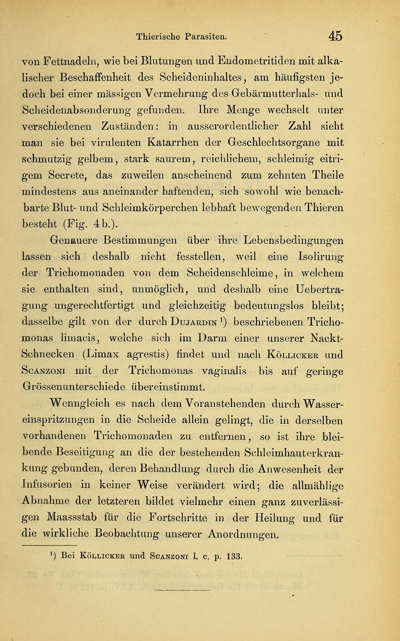 von Fettnadeln, wie bei Blutungen und Endometritiden mit alka- lischer Beschaffenheit des Scheideninhaltes, am häufigsten je- doch bei einer massigen Vermehrung des Gebärmutterhals- und Scheidenabsonderung gefunden. Ihre Menge wechselt unter verschiedenen Zuständen: in ausserordentlicher Zahl sieht man sie bei virulenten Katarrhen der Geschlechtsorgane mit schmutzig gelbem, stark saurem, reichlichem, schleimig eitri- gem Secrete, das zuweilen anscheinend zum zehnten Theile mindestens aus aneinander haftenden, sich sowohl wie benach- barte Blut- und Schleimkörperchen lebhaft bewegenden Thieren besteht (Fig. 4b.). Genauere Bestimmungen über ihre Lebensbedingungen lassen sich deshalb nicht fesstellen, weil eine Isolirung der Trichomonaden von dem Scheidenschleime, in welchem sie enthalten sind, unmöglich, und deshalb eine Uebertra- gung ungerechtfertigt und gleichzeitig bedeutungslos bleibt; dasselbe gilt von der durch Dujardin *) beschriebenen Tricho- monas limacis, welche sich im Darm einer unserer Nackt- Schnecken (Limax agrestis) findet und nach Köllicker und Scanzoni mit der Trichomonas vaginalis bis auf geringe Grössen unterschiede übereinstimmt. Wenngleich es nach dem Voranstehenden durch Wasser- einspritzungen in die Scheide allein gelingt, die in derselben vorhandenen Trichomonaden zu entfernen, so ist ihre blei- bende Beseitigung an die der bestehenden Schleimhaut erkran- kung gebunden, deren Behandlung durch die Anwesenheit der Infusorien in keiner Weise verändert wird; die allmählige Abnahme der letzteren bildet vielmehr einen ganz zuverlässi- gen Maassstab für die Fortschritte in der Heilung und für die wirkliche Beobachtung unserer Anordnungen. *) Bei Köllicker und Scanzoni 1. c. p. 133.