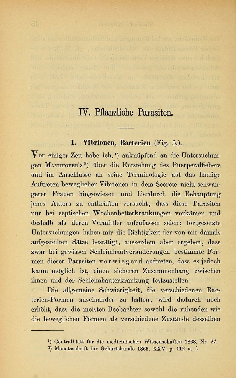 IV. Pflanzliche Parasiten. 1. Vibrionen, Bacterien (Fig. 5.). V or einiger Zeit habe ich,T) anknüpfend an die Untersuchun- gen Mayrhofer's 2) über die Entstehung des Puerperalfiebers und im Anschlüsse an seine Terminologie auf das häufige Auftreten beweglicher Vibrionen in dem Secrete nicht schwan- gerer Frauen hingewiesen und hierdurch die Behauptung jenes Autors zu entkräften versucht, dass diese Parasiten nur bei septischen Wochenbetterkrankungen vorkämen und deshalb als deren Vermittler aufzufassen seien; fortgesetzte Untersuchungen haben mir die Richtigkeit der von mir damals aufgestellten Sätze bestätigt, ausserdem aber ergeben, dass zwar bei gewissen Schleimhautveränderungen bestimmte For- men dieser Parasiten vorwiegend auftreten, dass es jedoch kaum möglich ist, einen sicheren Zusammenhang zwischen ihnen und der Schleimhauterkrankung festzustellen. Die allgemeine Schwierigkeit, die verschiedenen Bac- terien-Formen auseinander zu halten, wird dadurch noch erhöht, dass die meisten Beobachter sowohl die ruhenden wie die beweglichen Formen als verschiedene Zustände desselben *) Centralblatt für die medicinischen Wissenschaften 1868. Nr. 27.