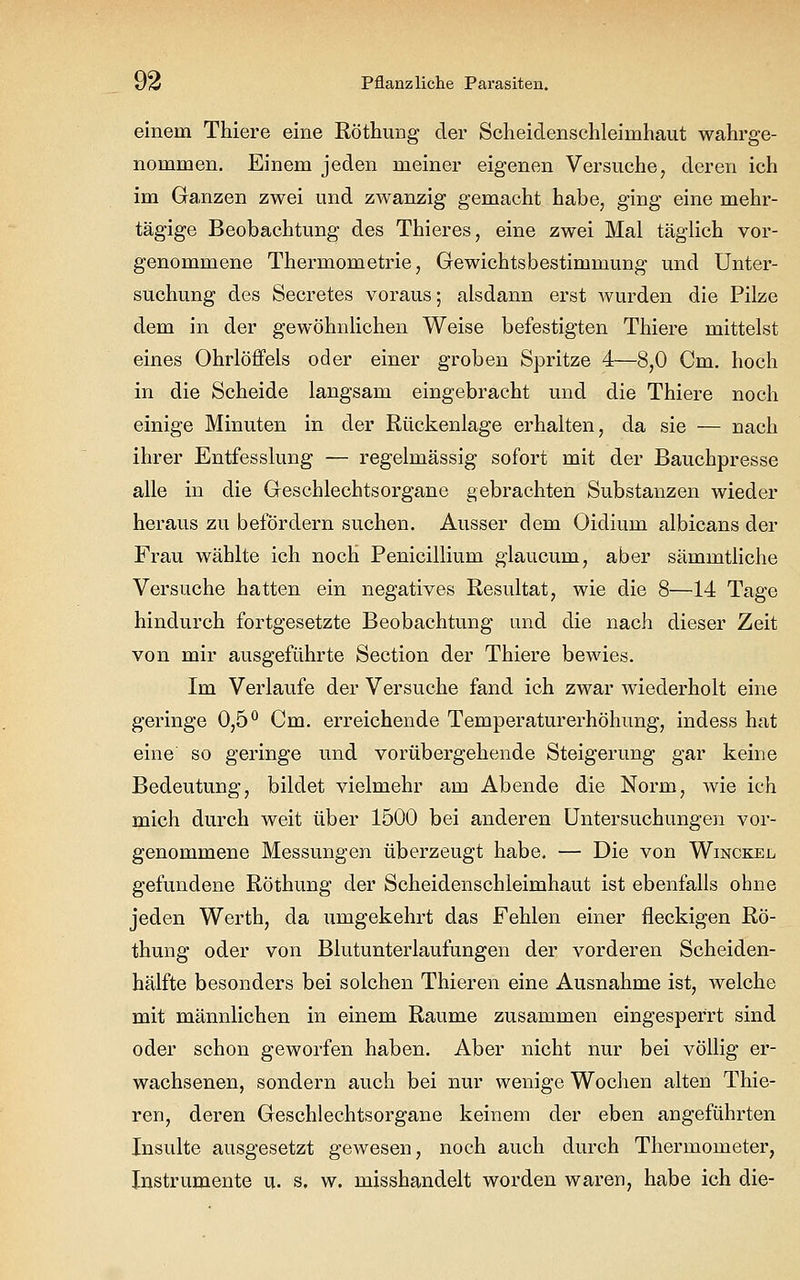 einein Thiere eine Röthung der Scheiclenschleimhaut wahrge- nommen. Einem jeden meiner eigenen Versuche, deren ich im Ganzen zwei und zwanzig gemacht habe, ging eine mehr- tägige Beobachtung des Thieres, eine zwei Mal täglich vor- genommene Thermometrie, Gewichtsbestimmung und Unter- suchung des Secretes voraus; alsdann erst wurden die Pilze dem in der gewöhnlichen Weise befestigten Thiere mittelst eines Ohrlöffels oder einer groben Spritze 4—8,0 Cm. hoch in die Scheide langsam eingebracht und die Thiere noch einige Minuten in der Rückenlage erhalten, da sie — nach ihrer Entfesslung — regelmässig sofort mit der Bauchpresse alle in die Geschlechtsorgane gebrachten Substanzen wieder heraus zu befördern suchen. Ausser dem Oidium albicans der Frau wählte ich noch Penicillium glaucum, aber sämmtliche Versuche hatten ein negatives Resultat, wie die 8—14 Tage hindurch fortgesetzte Beobachtung und die nach dieser Zeit von mir ausgeführte Section der Thiere bewies. Im Verlaufe der Versuche fand ich zwar wiederholt eine geringe 0,5° Cm. erreichende Temperaturerhöhung, indess hat eine so geringe und vorübergehende Steigerung gar keine Bedeutung, bildet vielmehr am Abende die Norm, wie ich mich durch weit über 1500 bei anderen Untersuchungen vor- genommene Messungen überzeugt habe. — Die von Winckel gefundene Röthung der Scheidenschleimhaut ist ebenfalls ohne jeden Werth, da umgekehrt das Fehlen einer fleckigen Rö- thung oder von Blutunterlaufungen der vorderen Scheiden- hälfte besonders bei solchen Thieren eine Ausnahme ist, welche mit männlichen in einem Räume zusammen eingesperrt sind oder schon geworfen haben. Aber nicht nur bei völlig er- wachsenen, sondern auch bei nur wenige Wochen alten Thie- ren, deren Geschlechtsorgane keinem der eben angeführten Insulte ausgesetzt gewesen, noch auch durch Thermometer, Instrumente u. s. w. misshandelt worden waren, habe ich die-