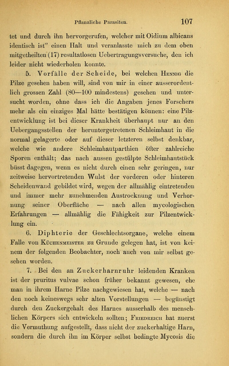 tet und durch ihn hervorgerufen, welcher mit Oidium albicans identisch ist einen Halt und veranlasste mich zu dem oben mitgetheilten (17) resultatlosen Ucbertragungsversuche, den ich leider nicht wiederholen konnte. 5. Vorfälle der Scheide, bei welchen Hennig die Pilze gesehen haben will, sind von mir in einer ausserordent- lich grossen Zahl (80—100 mindestens) gesehen und unter- sucht worden, ohne dass ich die Angaben jenes Forschers mehr als ein einziges Mal hätte bestätigen können: eine Pilz- entwicklung ist bei dieser Krankheit überhaupt nur an den Uebergangsstellen der her untergetretenen Schleimhaut in die normal gelagerte oder auf dieser letzteren selbst denkbar, welche wie andere Schleimhautparthien Öfter zahlreiche Sporen enthält; das nach aussen gestülpte Schleimhautstück büsst dagegen, wenn es nicht durch einen sehr geringen, nur zeitweise hervortretenden Wulst der vorderen oder hinteren Scheidenwand gebildet wird, wegen der allmählig eintretenden und immer mehr zunehmenden Austrocknung und Verhor- nung seiner Oberfläche — nach allen mycologischen Erfahrungen — allmählig die Fähigkeit zur Pilzentwick- lung ein. 6. Diphterie der Geschlechtsorgane, welche einem Falle von Küchenmeister zu Grunde gelegen hat, ist von kei- nem der folgenden Beobachter, noch auch von mir selbst ge- sehen worden. 7. Bei den an Zuckerharnruhr leidenden Kranken ist der pruritus vulvae schon früher bekannt gewesen, ehe man in ihrem Harne Pilze nachgewiesen hat, welche — nach den noch keineswegs sehr alten Vorstellungen — begünstigt durch den Zuckergehalt des Harnes ausserhalb des mensch- lichen Körpers sich entwickeln sollten; Friedreich hat zuerst die Vermuthung aufgestellt, dass nicht der zuckerhaltige Harn, sondern die durch ihn im Körper selbst bedingte Mycosis die