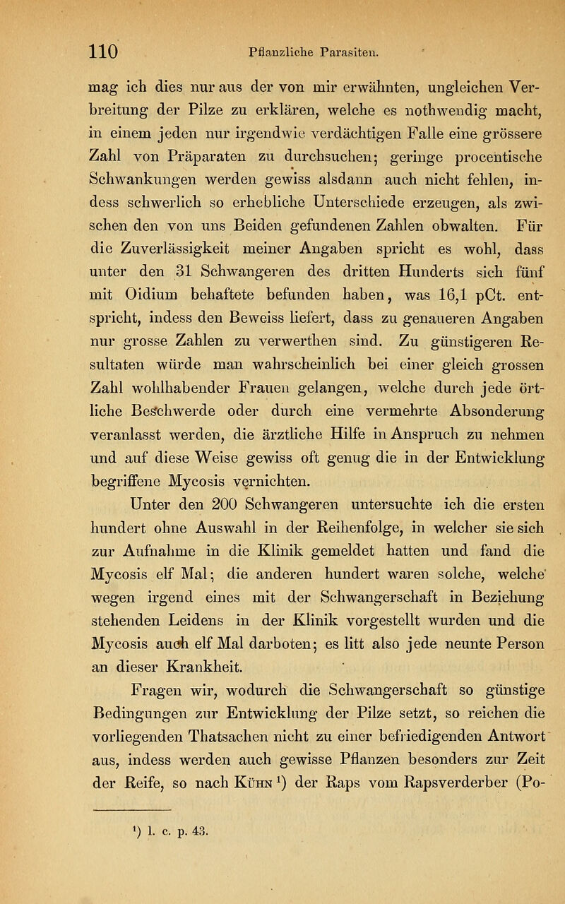 mag ich dies nur aus der von mir erwähnten, ungleichen Ver- breitung der Pilze zu erklären, welche es nothwendig macht, in einem jeden nur irgendwie verdächtigen Falle eine grössere Zahl von Präparaten zu durchsuchen; geringe procentische Schwankungen werden gewiss alsdann auch nicht fehlen, in- dess schwerlich so erhebliche Unterschiede erzeugen, als zwi- schen den von uns Beiden gefundenen Zahlen obwalten. Für die Zuverlässigkeit meiner Angaben spricht es wohl, dass unter den 31 Schwangeren des dritten Hunderts sich fünf mit Oidium behaftete befunden haben, was 16,1 pCt. ent- spricht, indess den Beweiss liefert, dass zu genaueren Angaben nur grosse Zahlen zu verwerthen sind. Zu günstigeren Re- sultaten würde man wahrscheinlich bei einer gleich grossen Zahl wohlhabender Frauen gelangen, welche durch jede ört- liche Beschwerde oder durch eine vermehrte Absonderung veranlasst werden, die ärztliche Hilfe in Anspruch zu nehmen und auf diese Weise gewiss oft genug die in der Entwicklung begriffene Mycosis vernichten. Unter den 200 Schwangeren untersuchte ich die ersten hundert ohne Auswahl in der Reihenfolge, in welcher sie sich zur Aufnahme in die Klinik gemeldet hatten und fand die Mycosis elf Mal; die anderen hundert waren solche, welche' wegen irgend eines mit der Schwangerschaft in Beziehung stehenden Leidens in der Klinik vorgestellt wurden und die Mycosis auch elf Mal darboten; es litt also jede neunte Person an dieser Krankheit. Fragen wir, wodurch die Schwangerschaft so günstige Bedingungen zur Entwicklung der Pilze setzt, so reichen die vorliegenden Thatsachen nicht zu einer befriedigenden Antwort aus, indess werden auch gewisse Pflanzen besonders zur Zeit der Reife, so nach Kühn x) der Raps vom Rapsverderber (Po- ») 1. c. P. 43.