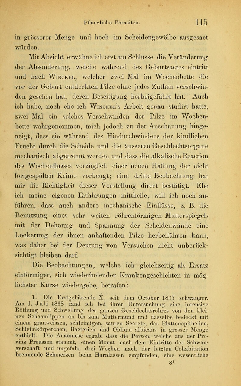 in grösserer Menge und hoch im Scheidengewölbe ausgesaet würden. Mit Absicht erwähne ich erst am Schlüsse die Veränderung der Absonderung, welche während des Geburtsactes eintritt und nach Winckel, welcher zwei Mal im Wochenbette die vor der Geburt entdeckten Pilze ohne jedes Zuthun verschwin- den gesehen hat, deren Beseitigung herbeigeführt hat. Auch ich habe, noch ehe ich Winckel's Arbeit genau studirt hatte, zwei Mal ein solches Verschwinden der Pilze im Wochen- bette wahrgenommen, mich jedoch zu der Anschauung hinge- neigt, dass sie während des Hindurchwindens der kindlichen Frucht durch die Scheide und die äusseren Geschlechtsorgane mechanisch abgetrennt werden und dass die alkalische Reaction des Wochenflusses vorzüglich einer neuen Haftung der nicht fortgespülten Keime vorbeugt; eine dritte Beobachtung hat mir die Richtigkeit dieser Vorstellung direct bestätigt. Ehe ich meine eigenen Erfahrungen mittheile, will ich noch an- führen, dass auch andere mechanische Einflüsse, z. B. die Benutzung eines sehr weiten röhrenförmigen Mutterspiegels mit der Dehnung und Spannung der Scheidenwände eine Lockerung der ihnen anhaftenden Pilze herbeiführen kann, was daher bei der Deutung von Versuchen nicht unberück- sichtigt bleiben darf. Die Beobachtungen, welche ich gleichzeitig als Ersatz einförmiger, sich wiederholender Krankengeschichten in mög- lichster Kürze wiedergebe, betrafen: 1. Die Erstgebärende X. seit dem October 1867 schwanger. Am 1. Juli 1868 fand ich bei ihrer Untersuchung eine intensive Röthung und Schwellung des ganzen Greschlechtsrohres von den klei- nen Schaamlippen an bis zum Muttermund und dasselbe bedeckt mit einem grauweissen, schleimigen, sauren Secrete, das Plattenepithelien, Schleimkörperchen, Bacterien und Oidium albicans in grosser Menge enthielt. Die Anamnese ergab, dass die Person, welche aus der Pro- vinz Preussen stammt, einen Monat nach dem Eintritte der Schwan- gerschaft und ungefähr drei Wochen nach der letzten Cohabitation brennende Schmerzen beim Harnlassen empfunden, eine wesentliche