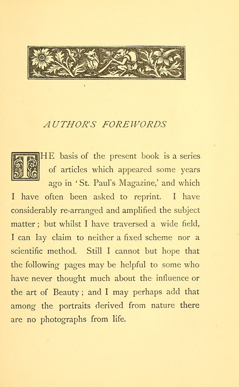 AUTHORS FOREWORDS HE basis of the present book is a series of articles which appeared some years ago in ' St. Paul's Magazine,' and which I have often been asked to reprint. I have considerably re-arranged and amplified the subject matter; but whilst I have traversed a wide field, I can lay claim to neither a fixed scheme nor a scientific method. Still I cannot but hope that the following pages may be helpful to some who have never thought much about the influence or the art of Beauty ; and I may perhaps add that among the portraits derived from nature there are no photographs from life.