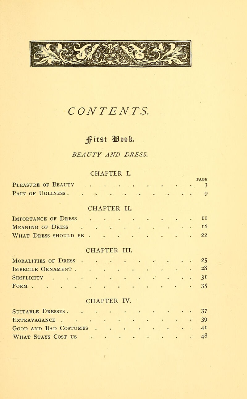 CONTENTS. BEAUTY AND DRESS. CHAPTER I. PAGE Pleasure of Beauty 3 Pain of Ugliness . 9 CHAPTER II. Importance of Dress n Meaning of Dress 18 What Dress should be 22 CHAPTER III. Moralities of Dress 25 Imbecile Ornament 28 Simplicity 31 Form 35 CHAPTER IV. Suitable Dresses 37 Extravagance 39 Good and Bad Costumes 41 What Stays Cost us 48