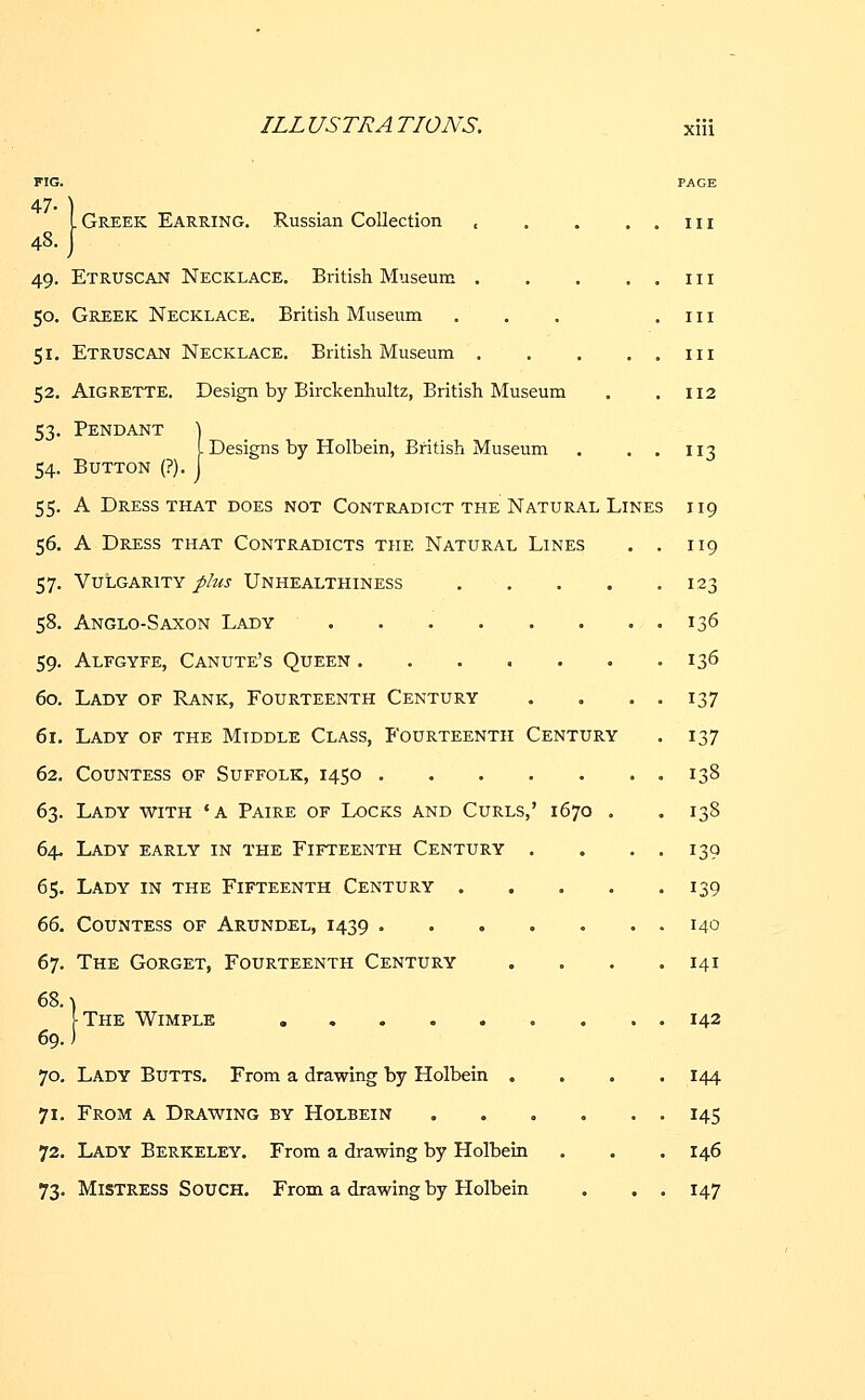 FIG. PAGE 47- ) L Greek Earring. Russian Collection , . . . . in 48. J 49. Etruscan Necklace. British Museum in 50. Greek Necklace. British Museum . . . .111 51. Etruscan Necklace. British Museum in 52. Aigrette. Design by Birckenhultz, British Museum . .112 53. Pendant \ I Designs by Holbein, British Museum . 113 54. Button (?). J 55. A Dress that does not Contradict the Natural Lines 119 56. A Dress that Contradicts the Natural Lines . . 119 57. Vulgarity plus Unhealthiness 123 58. Anglo-Saxon Lady ........ 136 59. Alfgyfe, Canute's Queen . . . . . . .136 60. Lady of Rank, Fourteenth Century . . . . 137 61. Lady of the Middle Class, Fourteenth Century . 137 62. Countess of Suffolk, 1450 . 138 63. Lady with 'a Paire of Locks and Curls,' 1670 . . 138 64. Lady early in the Fifteenth Century . . . . 139 65. Lady in the Fifteenth Century 139 66. Countess of Arundel, 1439 . . . . . . . 140 67. The Gorget, Fourteenth Century . . . .141 68. \ ^The Wimple ...... 69.) 70. Lady Butts. From a drawing by Holbein . 71. From a Drawing by Holbein 72. Lady Berkeley. From a drawing by Holbein 73. Mistress Souch. From a drawing by Holbein 142 144 145 146 147