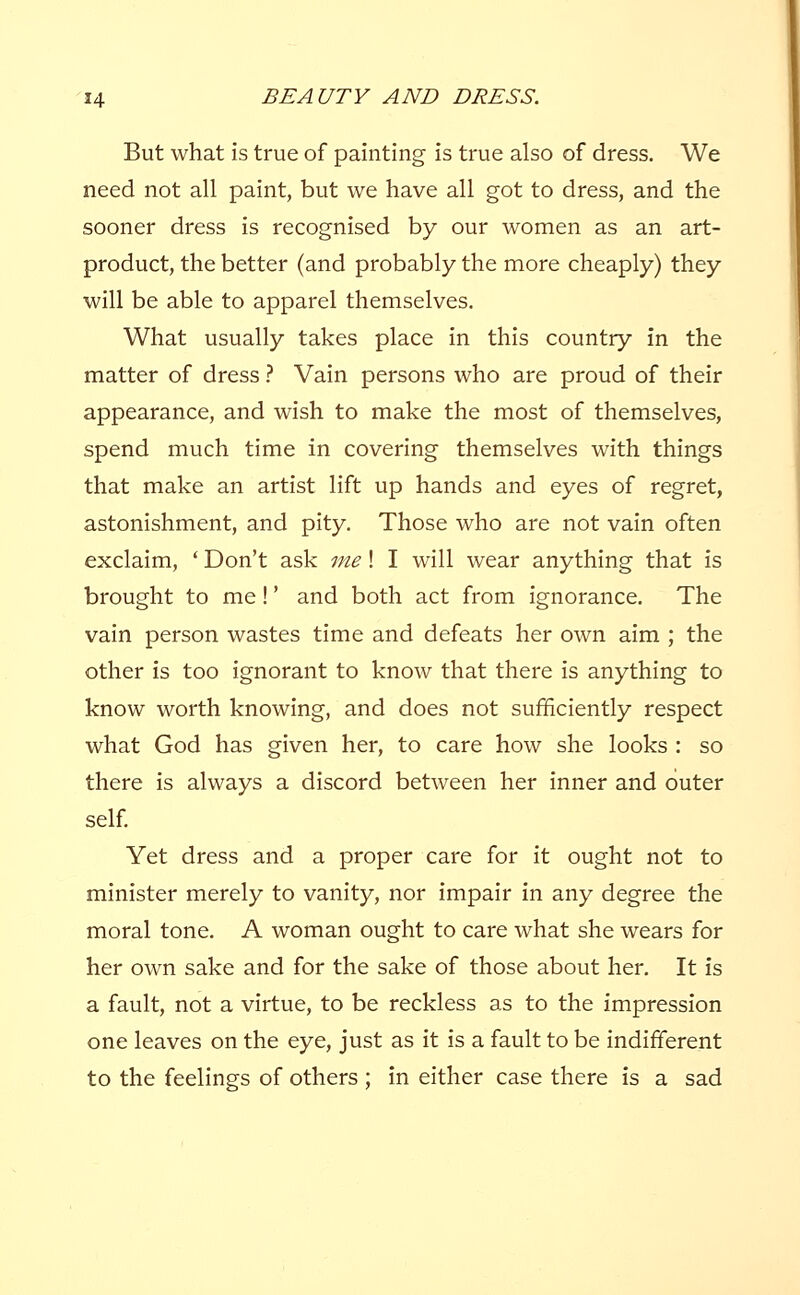 But what is true of painting is true also of dress. We need not all paint, but we have all got to dress, and the sooner dress is recognised by our women as an art- product, the better (and probably the more cheaply) they will be able to apparel themselves. What usually takes place in this country in the matter of dress ? Vain persons who are proud of their appearance, and wish to make the most of themselves, spend much time in covering themselves with things that make an artist lift up hands and eyes of regret, astonishment, and pity. Those who are not vain often exclaim, ' Don't ask me! I will wear anything that is brought to me!' and both act from ignorance. The vain person wastes time and defeats her own aim ; the other is too ignorant to know that there is anything to know worth knowing, and does not sufficiently respect what God has given her, to care how she looks : so there is always a discord between her inner and outer self. Yet dress and a proper care for it ought not to minister merely to vanity, nor impair in any degree the moral tone. A woman ought to care what she wears for her own sake and for the sake of those about her. It is a fault, not a virtue, to be reckless as to the impression one leaves on the eye, just as it is a fault to be indifferent to the feelings of others ; in either case there is a sad