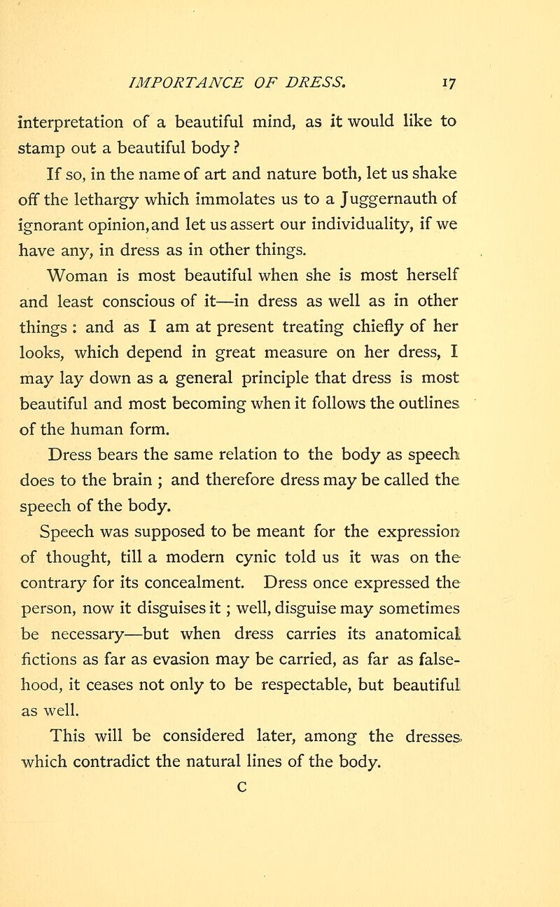 interpretation of a beautiful mind, as it would like to stamp out a beautiful body ? If so, in the name of art and nature both, let us shake off the lethargy which immolates us to a Juggernauth of ignorant opinion, and let us assert our individuality, if we have any, in dress as in other things. Woman is most beautiful when she is most herself and least conscious of it—in dress as well as in other things : and as I am at present treating chiefly of her looks, which depend in great measure on her dress, I may lay down as a general principle that dress is most beautiful and most becoming when it follows the outlines of the human form. Dress bears the same relation to the body as speech does to the brain ; and therefore dress may be called the speech of the body. Speech was supposed to be meant for the expression of thought, till a modern cynic told us it was on the contrary for its concealment. Dress once expressed the person, now it disguises it; well, disguise may sometimes be necessary—but when dress carries its anatomical fictions as far as evasion may be carried, as far as false- hood, it ceases not only to be respectable, but beautiful as well. This will be considered later, among the dresses, which contradict the natural lines of the body. C