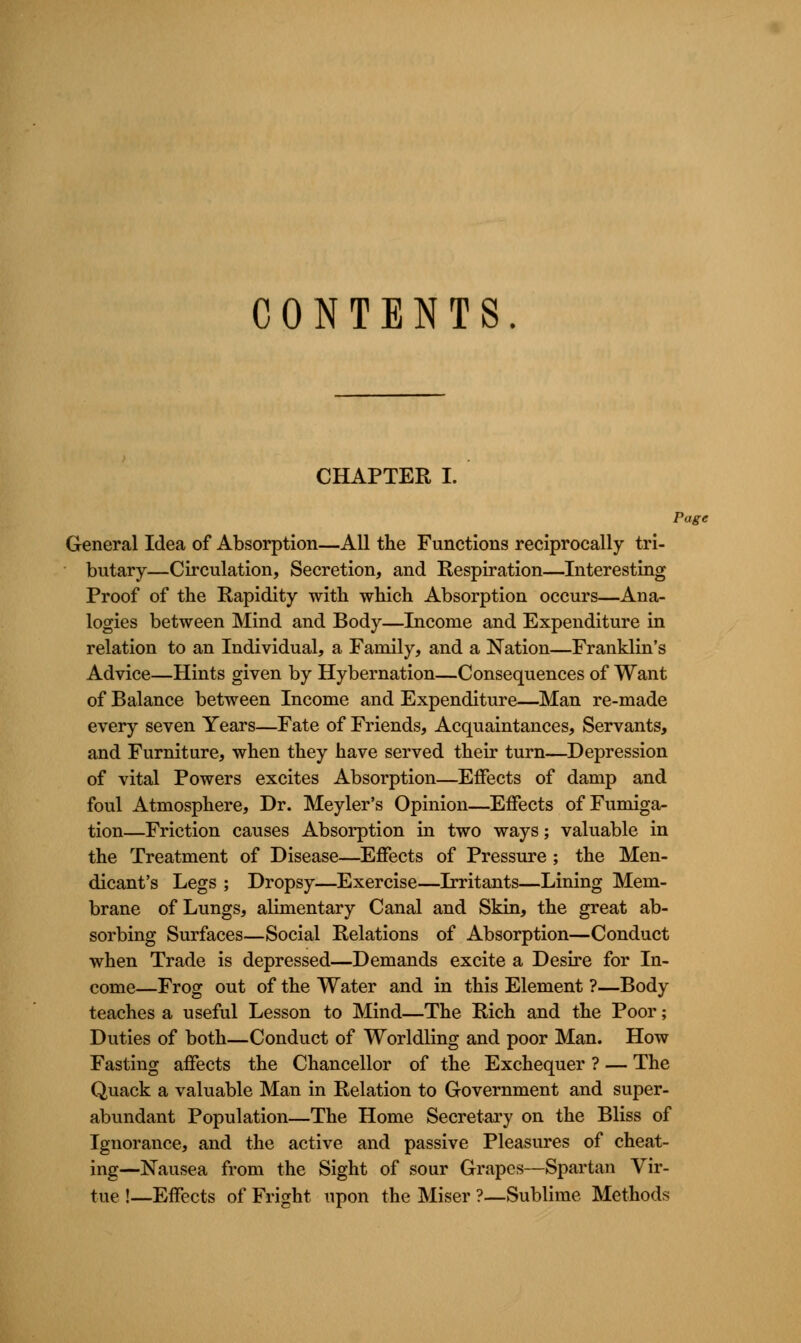 CONTENTS. CHAPTER I. Page General Idea of Absorption—All the Functions reciprocally tri- butary—Circulation, Secretion, and Respiration—Interesting Proof of the Rapidity with which Absorption occurs—Ana- logies between Mind and Body—Income and Expenditure in relation to an Individual, a Family, and a Nation—Franklin's Advice—Hints given by Hybernation—Consequences of Want of Balance between Income and Expenditure—Man re-made every seven Years—Fate of Friends, Acquaintances, Servants, and Furniture, when they have served their turn—Depression of vital Powers excites Absorption—Effects of damp and foul Atmosphere, Dr. Meyler's Opinion—Effects of Fumiga- tion—Friction causes Absorption in two ways; valuable in the Treatment of Disease—Effects of Pressure ; the Men- dicant's Legs ; Dropsy—Exercise—Irritants—Lining Mem- brane of Lungs, alimentary Canal and Skin, the great ab- sorbing Surfaces—Social Relations of Absorption—Conduct when Trade is depressed—Demands excite a Desire for In- come—Frog out of the Water and in this Element ?—Body teaches a useful Lesson to Mind—The Rich and the Poor; Duties of both—Conduct of Worldling and poor Man. How Fasting affects the Chancellor of the Exchequer ? — The Quack a valuable Man in Relation to Government and super- abundant Population—The Home Secretary on the Bliss of Ignorance, and the active and passive Pleasures of cheat- ing—Nausea from the Sight of sour Grapes—Spartan Vir- tue !—Effects of Fright upon the Miser ?—Sublime Methods