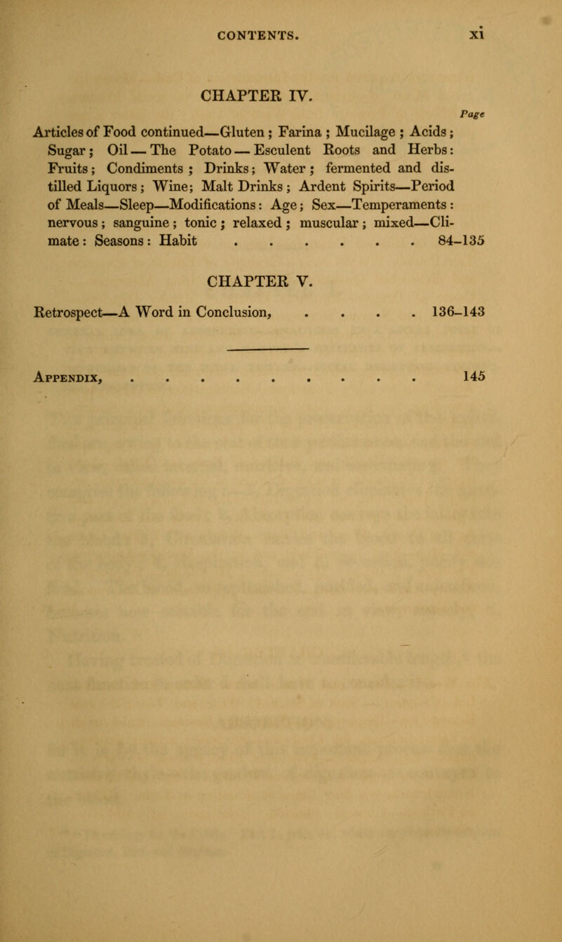 CHAPTER IV. Page Articles of Food continued—Gluten ; Farina ; Mucilage ; Acids; Sugar; Oil—The Potato — Esculent Roots and Herbs: Fruits; Condiments ; Drinks; Water ; fermented and dis- tilled Liquors; Wine; Malt Drinks ; Ardent Spirits—Period of Meals—Sleep—Modifications: Age; Sex—Temperaments : nervous; sanguine ; tonic j relaxed ; muscular; mixed—Cli- mate : Seasons: Habit 84-135 CHAPTER V. Retrospect—A Word in Conclusion, . . . .136-143 Appendix, 145