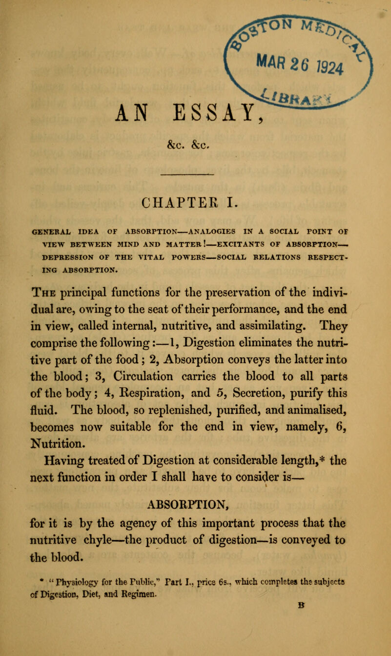 AN ESSAY &c. &0. CHAPTER I. GENERAL IDEA OF ABSORPTION—ANALOGIES IN A SOCIAL FOINT OF VIEW BETWEEN MIND AND MATTER.! EXCITANTS OF ABSORPTION DEPRESSION OF THE VITAL POWERS—SOCIAL RELATIONS RESPECT- ING ABSORPTION. The principal functions for the preservation of the indivi- dual are, owing to the seat of their performance, and the end in view, called internal, nutritive, and assimilating. They comprise the following:—1, Digestion eliminates the nutri- tive part of the food; 2, Absorption conveys the latter into the blood; 3, Circulation carries the blood to all parts of the body; 4, Kespiration, and 5, Secretion, purify this fluid. The blood, so replenished, purified, and animalised, becomes now suitable for the end in view, namely, 6, Nutrition. Having treated of Digestion at considerable length,* the next function in order I shall have to consider is— ABSORPTION, for it is by the agency of this important process that the nutritive chyle—the product of digestion—is conveyed to the blood. * Physiology for the Public, Fart I., pries 6s.. which completes the subjects of Digestion, Diet, and Regimen. B