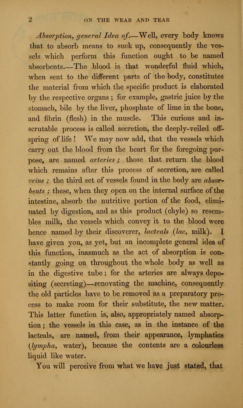 Absorption, general Idea of.—Well, every body knows that to absorb means to suck up, consequently the ves- sels which perform this function ought to be named absorbents The blood is that wonderful fluid which, when sent to the different parts of the body, constitutes the material from which the specific product is elaborated by the respective organs ; for example, gastric juice by the stomach, bile by the liver, phosphate of lime in the bone, and fibrin (flesh) in the muscle. This curious and in- scrutable process is called secretion, the deeply-veiled off- spring of life ! We may now add, that the vessels which carry out the blood from the heart for the foregoing pur- pose, are named arteries; those that return the blood which remains after this process of secretion, are called veins ; the third set of vessels found in the body are absor- bents ; these, when they open on the internal surface of the intestine, absorb the nutritive portion of the food, elimi- nated by digestion, and as this product (chyle) so resem- bles milk, the vessels which convey it to the blood were hence named by their discoverer, lacteals {lac, milk). I have given you, as yet, but an incomplete general idea of this function, inasmuch as the act of absorption is con- stantly going on throughout the whole body as well as in the digestive tube; for the arteries are always depo- siting (secreting)—renovating the machine, consequently the old particles have to be removed as a preparatory pro- cess to make room for their substitute, the new matter. This latter function is, also, appropriately named absorp- tion; the vessels in this case, as in the instance of the lacteals, are named, from their appearance, lymphatics (lympha, water), because the contents are a colourless liquid like water. You will perceive from what we have just stated, that