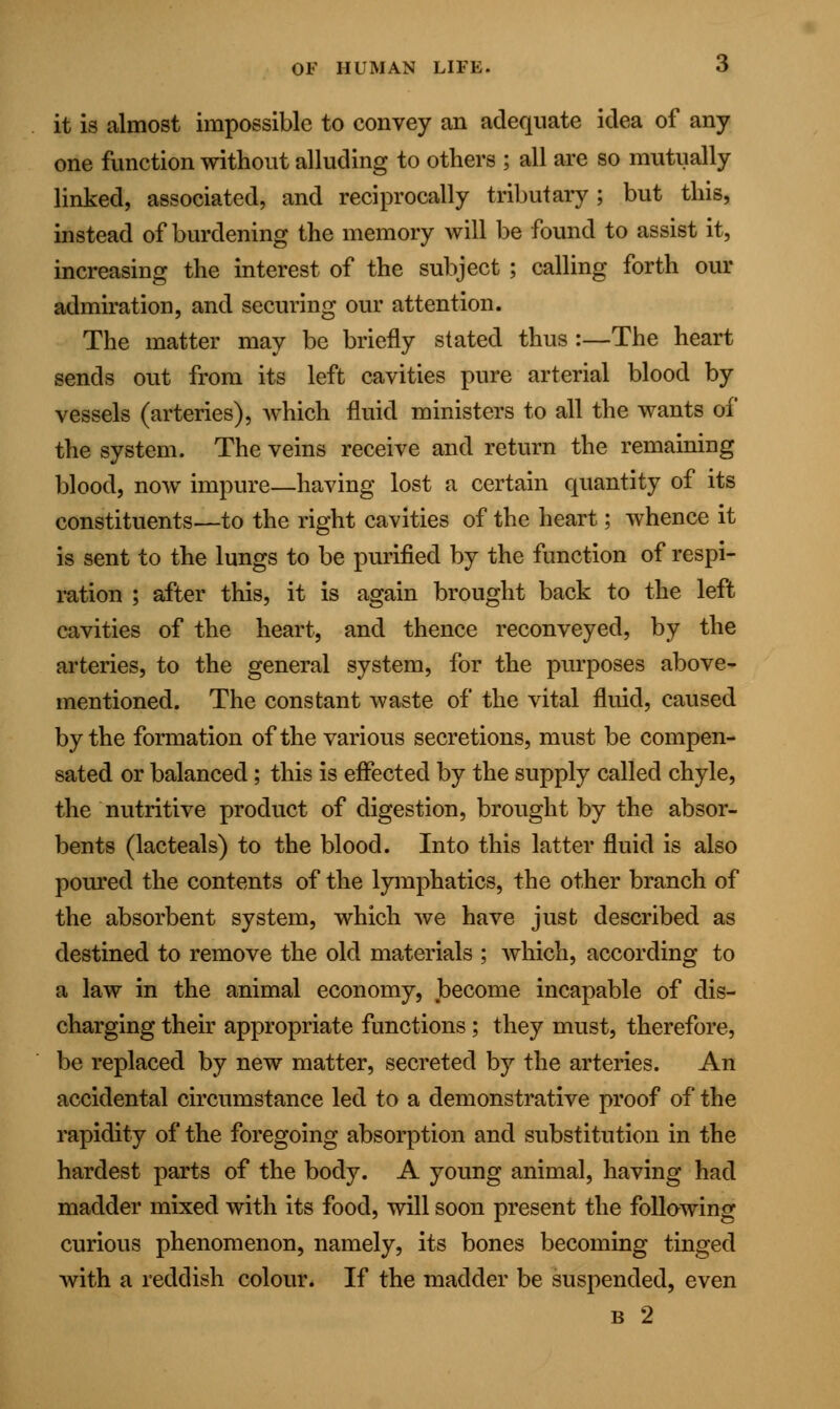 it is almost impossible to convey an adequate idea of any one function without alluding to others ; all are so mutually linked, associated, and reciprocally tributary; but this, instead of burdening the memory will be found to assist it, increasing the interest of the subject ; calling forth our admiration, and securing our attention. The matter may be briefly stated thus :—The heart sends out from its left cavities pure arterial blood by vessels (arteries), which fluid ministers to all the wants of the system. The veins receive and return the remaining blood, now impure—having lost a certain quantity of its constituents—to the right cavities of the heart; whence it is sent to the lungs to be purified by the function of respi- ration ; after this, it is again brought back to the left cavities of the heart, and thence reconveyed, by the arteries, to the general system, for the purposes above- mentioned. The constant waste of the vital fluid, caused by the formation of the various secretions, must be compen- sated or balanced; this is effected by the supply called chyle, the nutritive product of digestion, brought by the absor- bents (lacteals) to the blood. Into this latter fluid is also poured the contents of the lymphatics, the other branch of the absorbent system, which we have just described as destined to remove the old materials ; which, according to a law in the animal economy, become incapable of dis- charging their appropriate functions ; they must, therefore, be replaced by new matter, secreted by the arteries. An accidental circumstance led to a demonstrative proof of the rapidity of the foregoing absorption and substitution in the hardest parts of the body. A young animal, having had madder mixed with its food, will soon present the following curious phenomenon, namely, its bones becoming tinged with a reddish colour. If the madder be suspended, even b 2