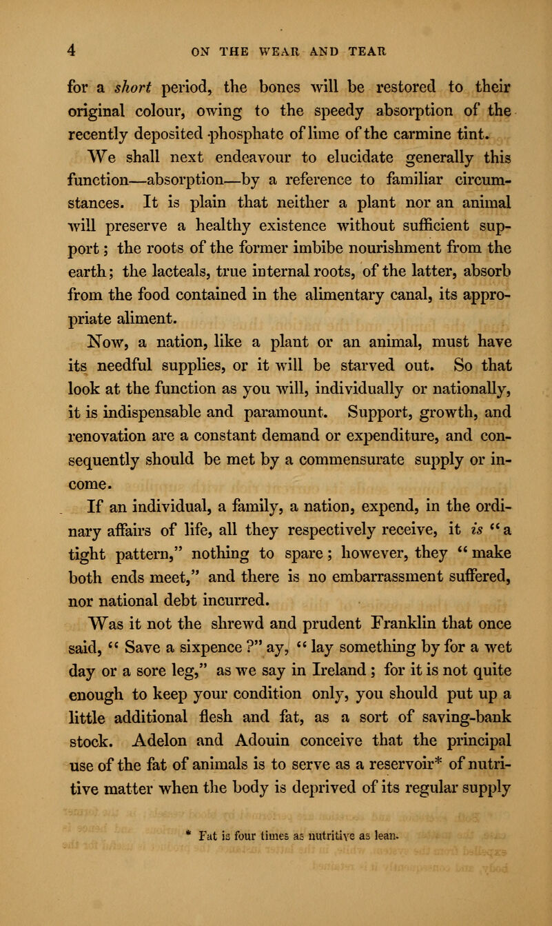 for a short period, the bones will be restored to their original colour, owing to the speedy absorption of the recently deposited phosphate of lime of the carmine tint. We shall next endeavour to elucidate generally this function—absorption—by a reference to familiar circum- stances. It is plain that neither a plant nor an animal will preserve a healthy existence without sufficient sup- port ; the roots of the former imbibe nourishment from the earth; the lacteals, true internal roots, of the latter, absorb from the food contained in the alimentary canal, its appro- priate aliment. Now, a nation, like a plant or an animal, must have its needful supplies, or it will be starved out. So that look at the function as you will, individually or nationally, it is indispensable and paramount. Support, growth, and renovation are a constant demand or expenditure, and con- sequently should be met by a commensurate supply or in- come. If an individual, a family, a nation, expend, in the ordi- nary affairs of life, all they respectively receive, it is  a tight pattern, nothing to spare; however, they  make both ends meet, and there is no embarrassment suffered, nor national debt incurred. Was it not the shrewd and prudent Franklin that once said,  Save a sixpence ? ay,  lay something by for a wet day or a sore leg, as we say in Ireland ; for it is not quite enough to keep your condition only, you should put up a little additional flesh and fat, as a sort of saving-bank stock. Adelon and Adouin conceive that the principal use of the fat of animals is to serve as a reservoir* of nutri- tive matter when the body is deprived of its regular supply * Fat is four times as nutritive as lean.