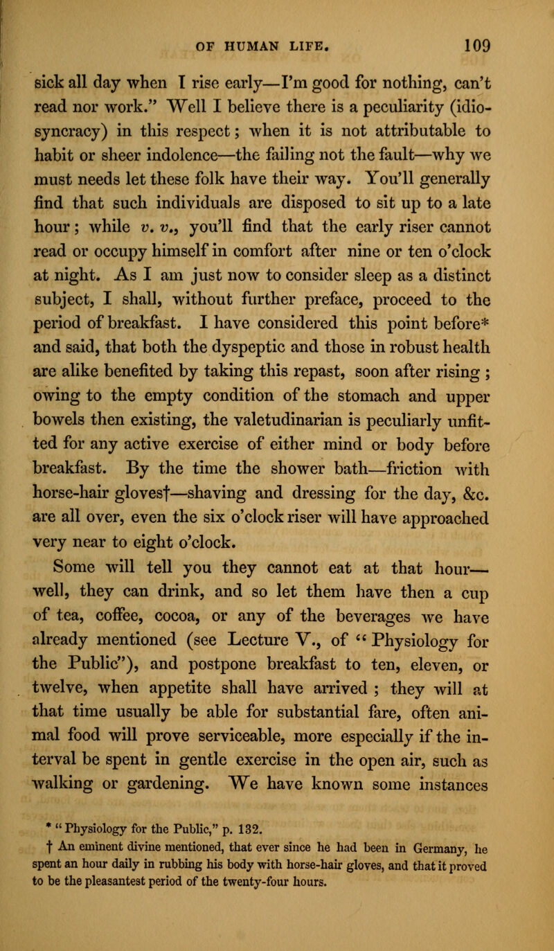 sick all day when I rise early—I'm good for nothing, can't read nor work. Well I believe there is a peculiarity (idio- syncracy) in this respect; when it is not attributable to habit or sheer indolence—the failing not the fault—why we must needs let these folk have their way. You'll generally find that such individuals are disposed to sit up to a late hour; while v. v., you'll find that the early riser cannot read or occupy himself in comfort after nine or ten o'clock at night. As I am just now to consider sleep as a distinct subject, I shall, without further preface, proceed to the period of breakfast. I have considered this point before* and said, that both the dyspeptic and those in robust health are alike benefited by taking this repast, soon after rising ; owing to the empty condition of the stomach and upper bowels then existing, the valetudinarian is peculiarly unfit- ted for any active exercise of either mind or body before breakfast. By the time the shower bath—friction with horse-hair glovesf—shaving and dressing for the day, &c. are all over, even the six o'clock riser will have approached very near to eight o'clock. Some will tell you they cannot eat at that hour— well, they can drink, and so let them have then a cup of tea, coffee, cocoa, or any of the beverages Ave have already mentioned (see Lecture V., of  Physiology for the Public), and postpone breakfast to ten, eleven, or twelve, when appetite shall have arrived ; they will at that time usually be able for substantial fare, often ani- mal food will prove serviceable, more especially if the in- terval be spent in gentle exercise in the open air, such as walking or gardening. We have known some instances * Physiology for the Public, p. 132. f An eminent divine mentioned, that ever since he had been in Germany, he spent an hour daily in rubbing his body with horse-hair gloves, and that it proved to be the pleasantest period of the twenty-four hours.