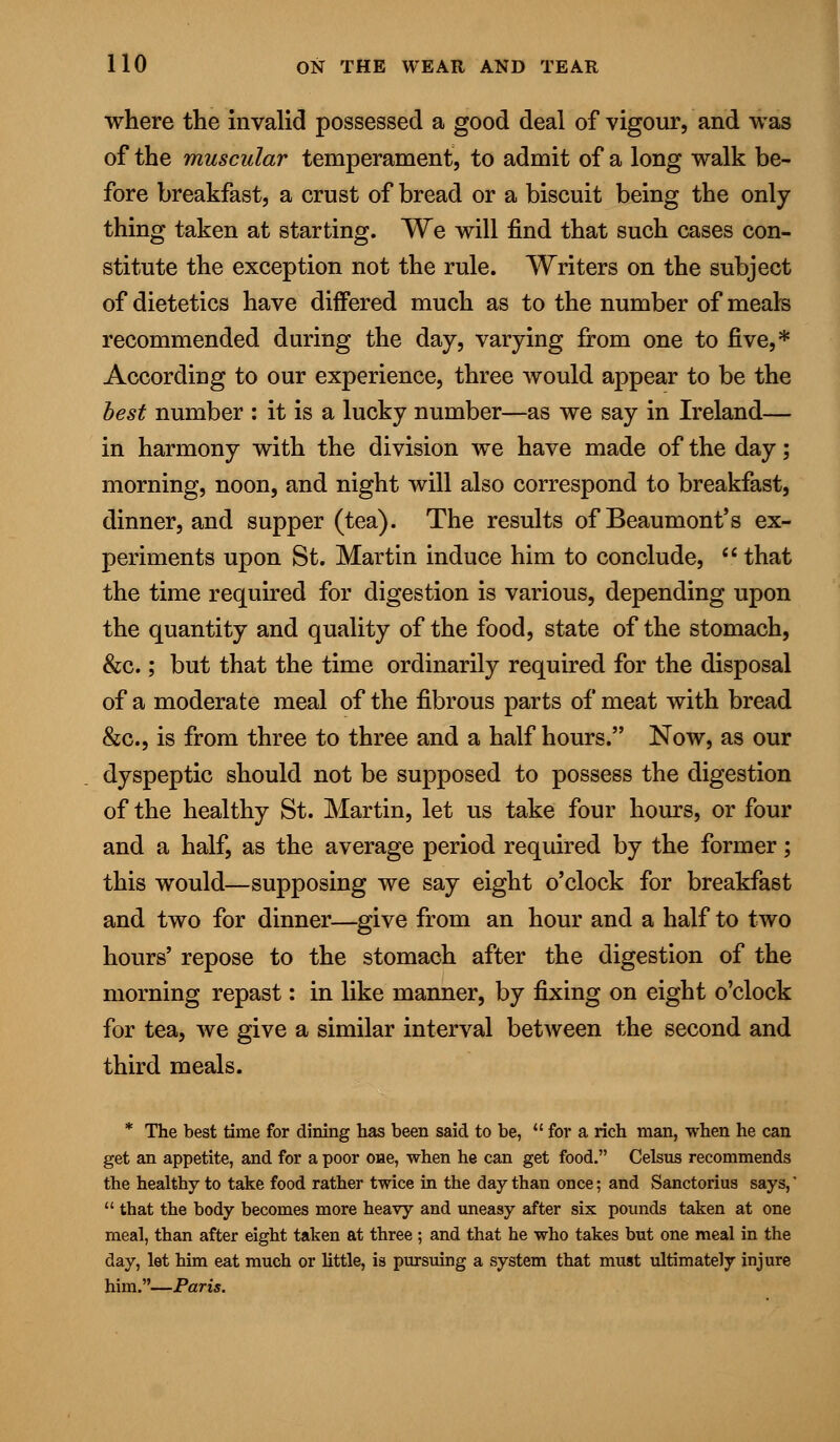 where the invalid possessed a good deal of vigour, and was of the muscular temperament, to admit of a long walk be- fore breakfast, a crust of bread or a biscuit being the only thing taken at starting. We will find that such cases con- stitute the exception not the rule. Writers on the subject of dietetics have differed much as to the number of meals recommended during the day, varying from one to five,* According to our experience, three would appear to be the best number : it is a lucky number—as we say in Ireland— in harmony with the division we have made of the day; morning, noon, and night will also correspond to breakfast, dinner, and supper (tea). The results of Beaumont's ex- periments upon St. Martin induce him to conclude,  that the time required for digestion is various, depending upon the quantity and quality of the food, state of the stomach, &c.; but that the time ordinarily required for the disposal of a moderate meal of the fibrous parts of meat with bread &c, is from three to three and a half hours. Now, as our dyspeptic should not be supposed to possess the digestion of the healthy St. Martin, let us take four hours, or four and a half, as the average period required by the former; this would—supposing we say eight o'clock for breakfast and two for dinner—give from an hour and a half to two hours' repose to the stomach after the digestion of the morning repast: in like manner, by fixing on eight o'clock for tea, we give a similar interval between the second and third meals. * The best time for dining has been said to be,  for a rich man, when he can get an appetite, and for a poor one, when he can get food. Celsus recommends the healthy to take food rather twice in the day than once; and Sanctorius says,'  that the body becomes more heavy and uneasy after six pounds taken at one meal, than after eight taken at three ; and that he who takes but one meal in the day, let him eat much or little, is pursuing a system that must ultimately injure him.—Paris.