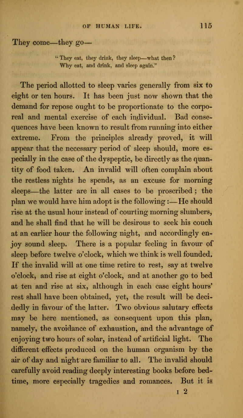 They come—they go— li They eat, they drink, they sleep—what then? Why eat, and drink, and sleep again. The period allotted to sleep varies generally from six to eight or ten hours. It has been just now shown that the demand for repose ought to be proportionate to the corpo- real and mental exercise of each individual. Bad conse- quences have been known to result from running into either extreme. From the principles already proved, it will appear that the necessary period of sleep should, more es- pecially in the case of the dyspeptic, be directly as the quan- tity of food taken. An invalid will often complain about the restless nights he spends, as an excuse for morning sleeps—the latter are in all cases to be proscribed; the plan we would have him adopt is the following:—He should rise at the usual hour instead of courting morning slumbers, and he shall find that he will be desirous to seek his couch at an earlier hour the following night, and accordingly en- joy sound sleep. There is a popular feeling in favour of sleep before twelve o'clock, which we think is well founded. If the invalid will at one time retire to rest, say at twelve o'clock, and rise at eight o'clock, and at another go to bed at ten and rise at six, although in each case eight hours' rest shall have been obtained, yet, the result will be deci- dedly in favour of the latter. Two obvious salutary effects may be here mentioned, as consequent upon this plan, namely, the avoidance of exhaustion, and the advantage of enjoying two hours of solar, instead of artificial light. The different effects produced on the human organism by the air of day and night are familiar to all. The invalid should carefully avoid reading deeply interesting books before bed- time, more especially tragedies and romances. But it is I 2