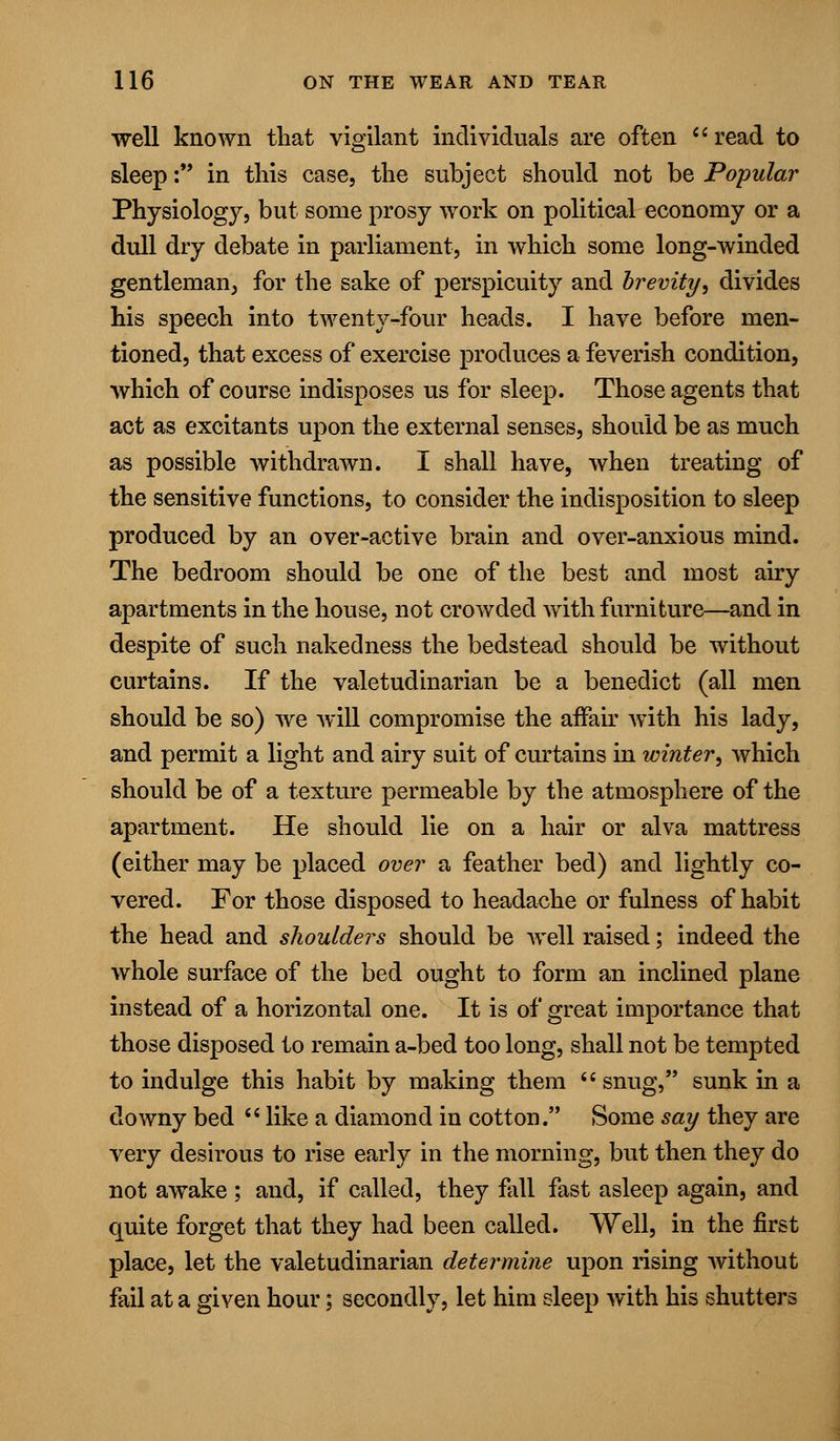 well known that vigilant individuals are often read to sleep: in this case, the subject should not be Popular Physiology, but some prosy work on political economy or a dull dry debate in parliament, in which some long-winded gentleman, for the sake of perspicuity and brevity, divides his speech into twenty-four heads. I have before men- tioned, that excess of exercise produces a feverish condition, which of course indisposes us for sleep. Those agents that act as excitants upon the external senses, should be as much as possible withdrawn. I shall have, when treating of the sensitive functions, to consider the indisposition to sleep produced by an over-active brain and over-anxious mind. The bedroom should be one of the best and most airy apartments in the house, not crowded with furniture—and in despite of such nakedness the bedstead should be without curtains. If the valetudinarian be a benedict (all men should be so) we will compromise the affair with his lady, and permit a light and airy suit of curtains in winter, which should be of a texture permeable by the atmosphere of the apartment. He should lie on a hair or alva mattress (either may be placed over a feather bed) and lightly co- vered. For those disposed to headache or fulness of habit the head and shoulders should be well raised; indeed the whole surface of the bed ought to form an inclined plane instead of a horizontal one. It is of great importance that those disposed to remain a-bed too long, shall not be tempted to indulge this habit by making them  snug, sunk in a downy bed  like a diamond in cotton. Some say they are very desirous to rise early in the morning, but then they do not awake ; and, if called, they fall fast asleep again, and quite forget that they had been called. Well, in the first place, let the valetudinarian determine upon rising without fail at a given hour; secondly, let him sleep with his shutters