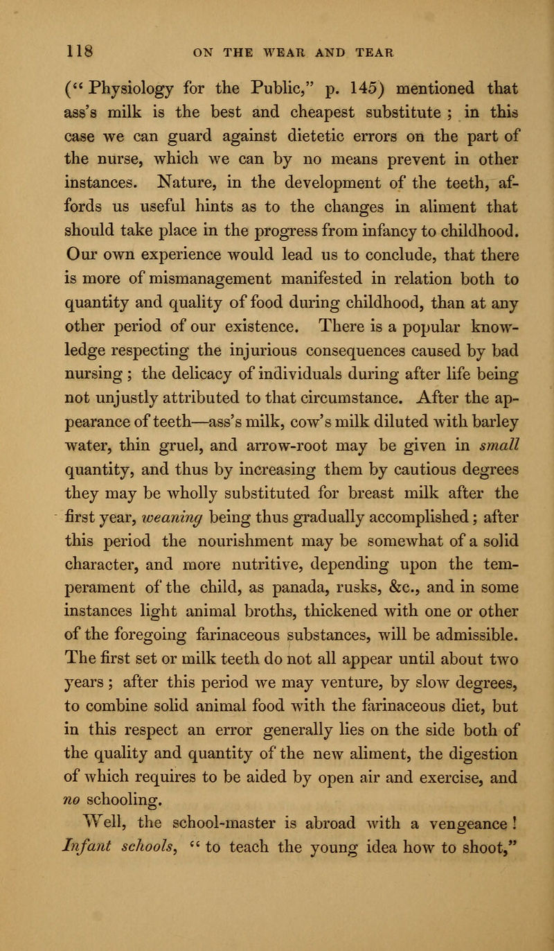 ( Physiology for the Public, p. 145) mentioned that ass's milk is the best and cheapest substitute ; in this case we can guard against dietetic errors on the part of the nurse, which we can by no means prevent in other instances. Nature, in the development of the teeth, af- fords us useful hints as to the changes in aliment that should take place in the progress from infancy to childhood. Our own experience would lead us to conclude, that there is more of mismanagement manifested in relation both to quantity and quality of food during childhood, than at any other period of our existence. There is a popular know- ledge respecting the injurious consequences caused by bad nursing ; the delicacy of individuals during after life being not unjustly attributed to that circumstance. After the ap- pearance of teeth—ass's milk, cow's milk diluted with barley water, thin gruel, and arrow-root may be given in small quantity, and thus by increasing them by cautious degrees they may be wholly substituted for breast milk after the first year, weaning being thus gradually accomplished; after this period the nourishment may be somewhat of a solid character, and more nutritive, depending upon the tem- perament of the child, as panada, rusks, &c, and in some instances light animal broths, thickened with one or other of the foregoing farinaceous substances, will be admissible. The first set or milk teeth do not all appear until about two years ; after this period we may venture, by slow degrees, to combine solid animal food with the farinaceous diet, but in this respect an error generally lies on the side both of the quality and quantity of the new aliment, the digestion of which requires to be aided by open air and exercise, and no schooling. Well, the school-master is abroad with a vengeance ! Infant schools,  to teach the young idea how to shoot,